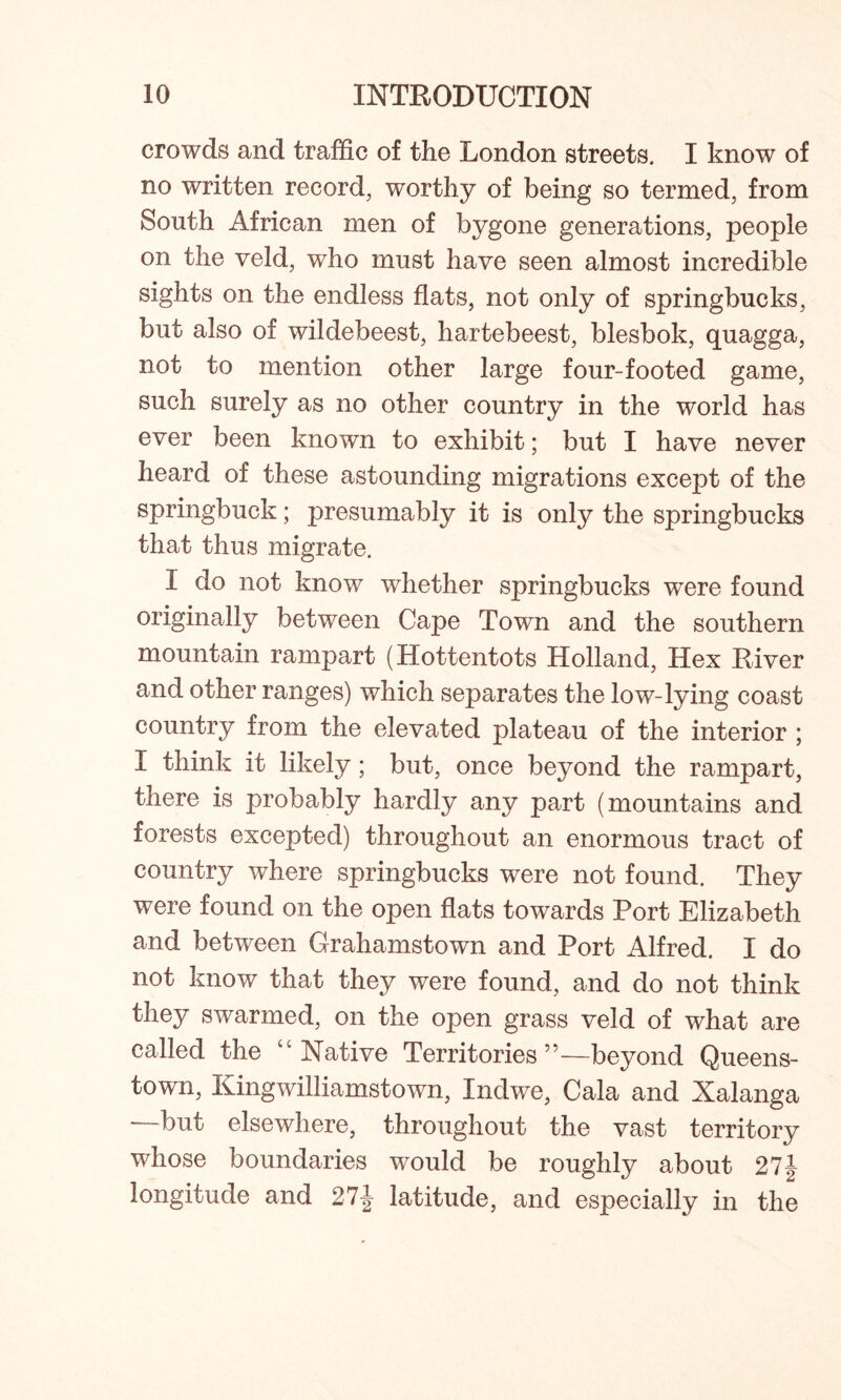 crowds and traffic of the London streets. I know of no written record, worthy of being so termed, from South African men of bygone generations, people on the veld, who must have seen almost incredible sights on the endless flats, not only of springbucks, but also of wildebeest, hartebeest, blesbok, quagga, not to mention other large four-footed game, such surely as no other country in the world has ever been known to exhibit; but I have never heard of these astounding migrations except of the springbuck; presumably it is only the springbucks that thus migrate. I do not know whether springbucks were found originally between Cape Town and the southern mountain rampart (Hottentots Holland, Hex River and other ranges) which separates the low-lying coast country from the elevated plateau of the interior ; I think it likely; but, once beyond the rampart, there is probably hardly any part (mountains and forests excepted) throughout an enormous tract of country where springbucks were not found. They were found on the open flats towards Port Elizabeth and between Grahamstown and Port Alfred. I do not know that they were found, and do not think they swarmed, on the open grass veld of what are called the “Native Territories”—beyond Queens- town, Kingwilliamstown, Indwe, Cala and Xalanga —but elsewhere, throughout the vast territory whose boundaries would be roughly about 27 J longitude and 27-J latitude, and especially in the