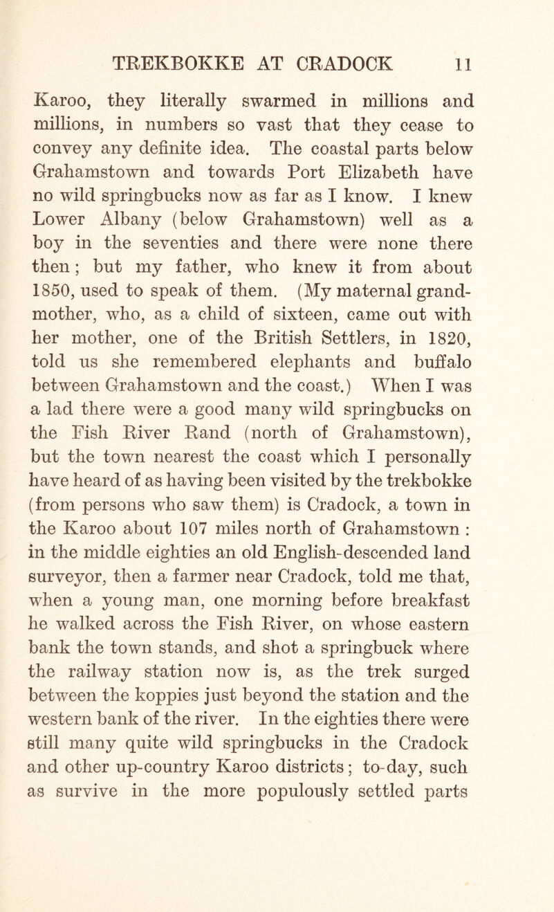 Karoo, they literally swarmed in millions and millions, in numbers so vast that they cease to convey any definite idea. The coastal parts below Grahamstown and towards Port Elizabeth have no wild springbucks now as far as I know. I knew Lower Albany (below Grahamstown) well as a boy in the seventies and there were none there then; but my father, who knew it from about 1850, used to speak of them. (My maternal grand- mother, who, as a child of sixteen, came out with her mother, one of the British Settlers, in 1820, told us she remembered elephants and buffalo between Grahamstown and the coast.) When I was a lad there were a good many wild springbucks on the Fish River Rand (north of Grahamstown), but the town nearest the coast wfiiich I personally have heard of as having been visited by the trekbokke (from persons who saw them) is Cradock, a town in the Karoo about 107 miles north of Grahamstown : in the middle eighties an old English-descended land surveyor, then a farmer near Cradock, told me that, when a young man, one morning before breakfast he walked across the Fish River, on whose eastern bank the town stands, and shot a springbuck where the railway station now is, as the trek surged between the koppies just beyond the station and the western bank of the river. In the eighties there were still many quite wild springbucks in the Cradock and other up-country Karoo districts; to-day, such as survive in the more populously settled parts