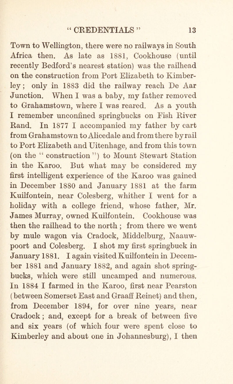 Town to Wellington, there were no railways in South Africa then. As late as 1881, Cookhouse (until recently Bedford’s nearest station) was the railhead on the construction from Port Elizabeth to Kimber- ley ; only in 1883 did the railway reach De Aar Junction. When I was a baby, my father removed to Grahamstown, where I was reared. As a youth I remember unconfined springbucks on Fish River Rand. In 1877 I accompanied my father by cart from Grahamstown to Alicedale and from there by rail to Port Elizabeth and Uitenhage, and from this town (on the “ construction”) to Mount Stewart Station in the Karoo. But what may be considered my first intelligent experience of the Karoo was gained in December 1880 and January 1881 at the farm Kuilfontein, near Colesberg, whither I went for a holiday with a college friend, whose father, Mr. James Murray, owned Kuilfontein. Cookhouse was then the railhead to the north ; from there we went by mule wagon via Cradock, Middelburg, Naauw- poort and Colesberg. I shot my first springbuck in January 1881. I again visited Kuilfontein in Decem- ber 1881 and January 1882, and again shot spring- bucks, which were still uncamped and numerous. In 1884 I farmed in the Karoo, first near Pearston (between Somerset East and Graaff Reinet) and then, from December 1894, for over nine years, near Cradock; and, except for a break of between five and six years (of which four were spent close to Kimberley and about one in Johannesburg), I then