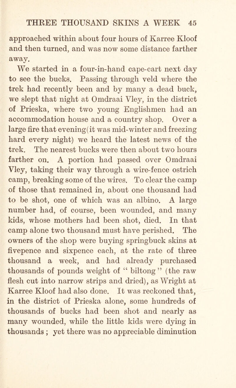 approached within about four hours of Karree Kloof and then turned, and was now some distance farther away. We started in a four-in-hand cape-cart next day to see the bucks. Passing through veld where the trek had recently been and by many a dead buck, we slept that night at Omdraai Vley, in the district of Prieska, where two young Englishmen had an accommodation house and a country shop. Over a large fire that evening (it was mid-winter and freezing hard every night) we heard the latest news of the trek. The nearest bucks were then about two hours farther on. A portion had passed over Omdraai Vley, taking their way through a wire-fence ostrich camp, breaking some of the wires. To clear the camp of those that remained in, about one thousand had to be shot, one of which was an albino. A large number had, of course, been wounded, and many kids, whose mothers had been shot, died. In that camp alone two thousand must have perished. The owners of the shop were buying springbuck skins at fivepence and sixpence each, at the rate of three thousand a week, and had already purchased thousands of pounds weight of “ biltong 55 (the raw flesh cut into narrow strips and dried), as Wright at Karree Kloof had also done. It was reckoned that, in the district of Prieska alone, some hundreds of thousands of bucks had been shot and nearly as many wounded, while the little kids were dying in thousands ; yet there was no appreciable diminution