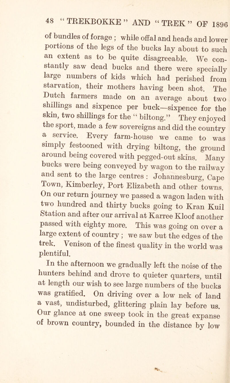 of bundles of forage ; while offal and heads and lower portions of the legs of the bucks lay about to such an extent as to be quite disagreeable. We con- stantly saw dead bucks and there were specially large numbers of kids which had perished from starvation, their mothers having been shot. The Dutch farmers made on an average about two shillings and sixpence per buck—sixpence for the skin, two shillings for the “ biltong.55 They enjoyed the sport, made a few sovereigns and did the country a service. Every farm-house we came to was simply festooned with drying biltong, the ground around being covered with pegged-out skins. Many bucks were being conveyed by wagon to the railway and sent to the large centres : Johannesburg, Cape Town, Kimberley, Port Elizabeth and other towns. On our return journey we passed a wagon laden with two hundred and thirty bucks going to Kran Kuil Station and after our arrival at Karree Kloof another passed with eighty more. This was going on over a large extent of country ; we saw but the edges of the trek. Venison of the finest quality in the world was plentiful. In the afternoon we gradually left the noise of the hunters behind and drove to quieter quarters, until at length our wish to see large numbers of the bucks was gratified. On driving over a low nek of land a vast, undisturbed, glittering plain lay before us. Oui glance at one sweep took in the great expanse of brown country, bounded in the distance by low