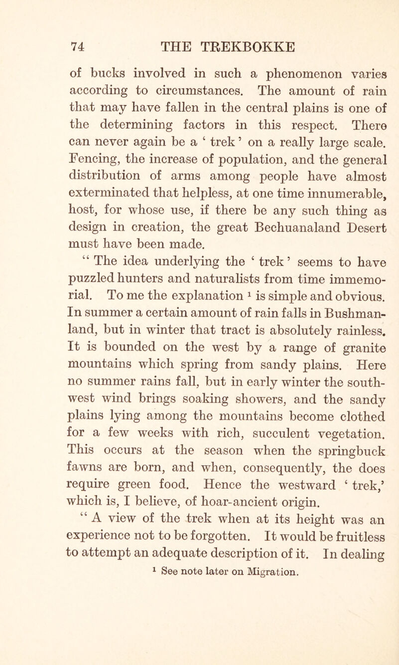 of bucks involved in such a phenomenon varies according to circumstances. The amount of rain that may have fallen in the central plains is one of the determining factors in this respect. There can never again be a ‘ trek5 on a really large scale. Fencing, the increase of population, and the general distribution of arms among people have almost exterminated that helpless, at one time innumerable, host, for whose use, if there be any such thing as design in creation, the great Bechuanaland Desert must have been made. “ The idea underlying the ‘ trek’ seems to have puzzled hunters and naturalists from time immemo- rial. To me the explanation 1 is simple and obvious. In summer a certain amount of rain falls in Bushman- land, but in winter that tract is absolutely rainless. It is bounded on the west by a range of granite mountains which spring from sandy plains. Here no summer rains fall, but in early winter the south- west wind brings soaking showers, and the sandy plains lying among the mountains become clothed for a few weeks with rich, succulent vegetation. This occurs at the season when the springbuck fawns are born, and when, consequently, the does require green food. Hence the westward ‘ trek,5 which is, I believe, of hoar-ancient origin. 44 A view of the trek when at its height was an experience not to be forgotten. It would be fruitless to attempt an adequate description of it. In dealing