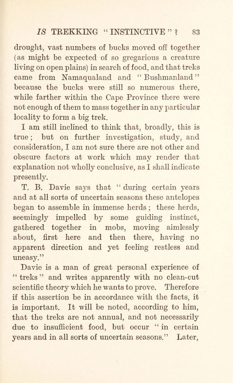 drought, vast numbers of bucks moved off together (as might be expected of so gregarious a creature living on open plains) in search of food, and that treks came from Namaqualand and 44 Rushmanland ” because the bucks were still so numerous there, while farther within the Cape Province there were not enough of them to mass together in any particular locality to form a big trek. I am still inclined to think that, broadly, this is true; but on further investigation, study, and consideration, I am not sure there are not other and obscure factors at work which may render that explanation not wholly conclusive, as I shall indicate presently. T. B. Davie says that 44 during certain years and at all sorts of uncertain seasons these antelopes began to assemble in immense herds ; these herds, seemingly impelled by some guiding instinct, gathered together in mobs, moving aimlessly about, first here and then there, having no apparent direction and yet feeling restless and uneasy.” Davie is a man of great personal experience of “treks” and writes apparently with no clean-cut scientific theory which he wants to prove. Therefore if this assertion be in accordance with the facts, it is important. It will be noted, according to him, that the treks are not annual, and not necessarily due to insufficient food, but occur 44 in certain years and in all sorts of uncertain seasons.” Later,