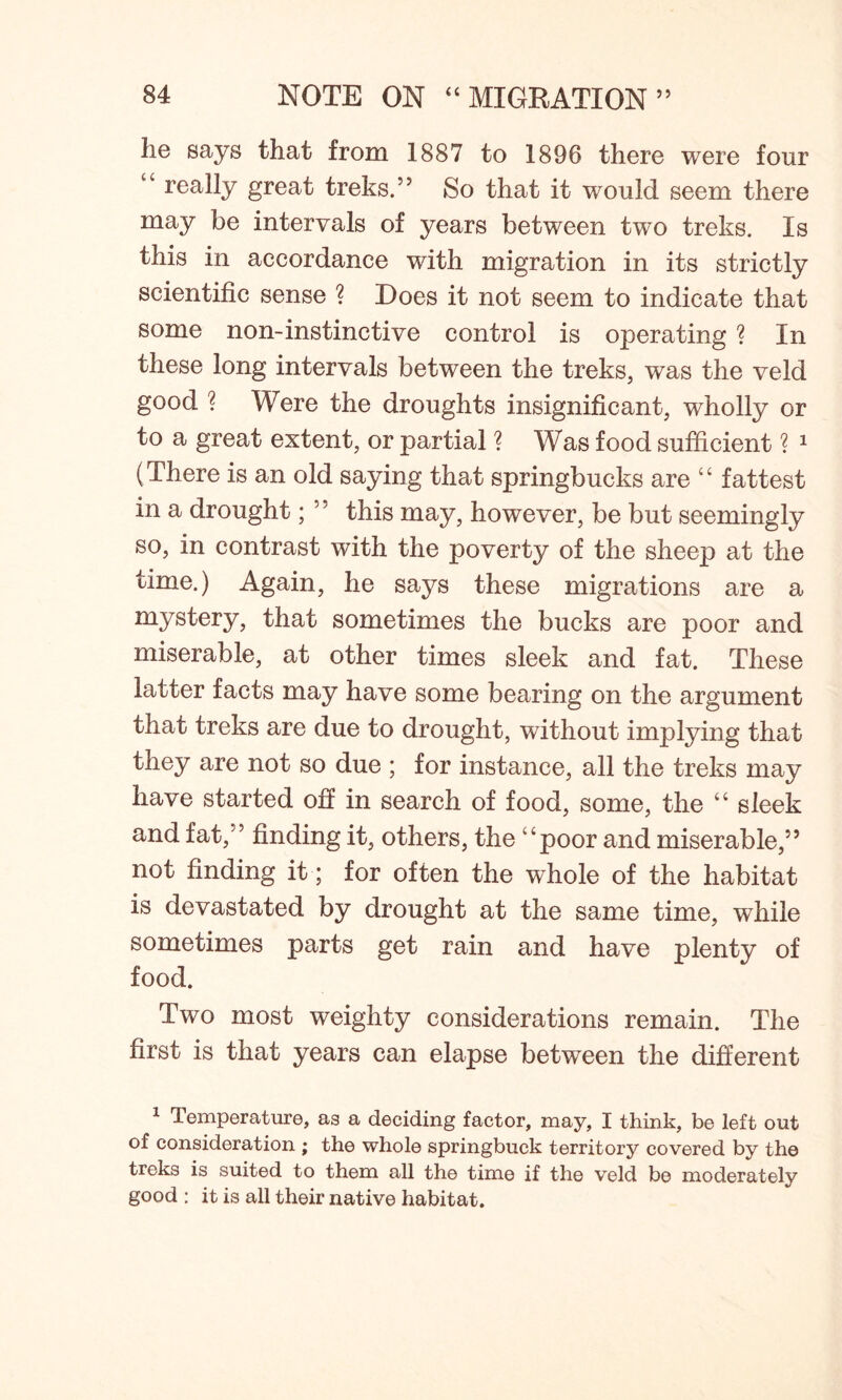 lie says that from 1887 to 1896 there were four “ really great treks.” So that it would seem there may be intervals of years between two treks. Is this in accordance with migration in its strictly scientific sense ? Does it not seem to indicate that some non-instinctive control is operating ? In these long intervals between the treks, was the veld good ? Were the droughts insignificant, wholly or to a great extent, or partial ? Was food sufficient ? 1 (There is an old saying that springbucks are “ fattest in a drought; ” this may, however, be but seemingly so, in contrast with the poverty of the sheep at the time.) Again, he says these migrations are a mystery, that sometimes the bucks are poor and miserable, at other times sleek and fat. These latter facts may have some bearing on the argument that treks are due to drought, without implying that they are not so due ; for instance, all the treks may have started off in search of food, some, the “ sleek and fat,” finding it, others, the “poor and miserable,” not finding it; for often the whole of the habitat is devastated by drought at the same time, while sometimes parts get rain and have plenty of food. Two most weighty considerations remain. The first is that years can elapse between the different 1 Temperature, as a deciding factor, may, I think, be left out of consideration ; the whole springbuck territory covered by the treks is suited to them all the time if the veld be moderately good : it is all their native habitat.