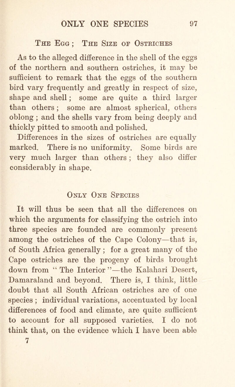 The Egg ; The Size of Ostriches As to the alleged difference in the shell of the eggs of the northern and southern ostriches, it may be sufficient to remark that the eggs of the southern bird vary frequently and greatly in respect of size, shape and shell; some are quite a third larger than others ; some are almost spherical, others oblong ; and the shells vary from being deeply and thickly pitted to smooth and polished. Differences in the sizes of ostriches are equally marked. There is no uniformity. Some birds are very much larger than others ; they also differ considerably in shape. Only One Species It will thus be seen that all the differences on which the arguments for classifying the ostrich into three species are founded are commonly present among the ostriches of the Cape Colony—that is, of South Africa generally; for a great many of the Cape ostriches are the progeny of birds brought down from “ The Interior ”—the Kalahari Desert, Damaraland and beyond. There is, I think, little doubt that all South African ostriches are of one species ; individual variations, accentuated by local differences of food and climate, are quite sufficient to account for all supposed varieties. I do not think that, on the evidence which I have been able 7