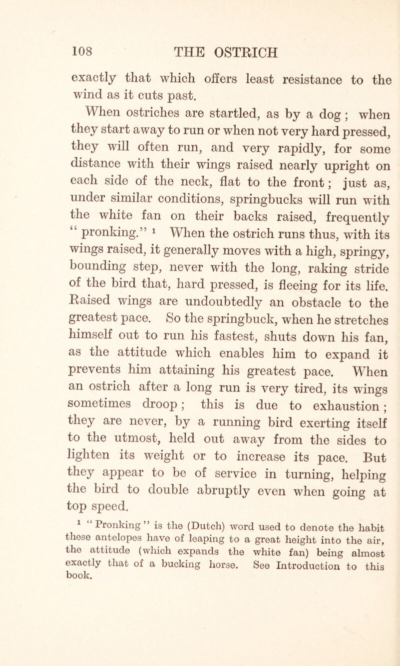 exactly that which offers least resistance to the wind as it cuts past. When ostriches are startled, as by a dog ; when they start away to run or when not very hard pressed, they will often run, and very rapidly, for some distance with their wings raised nearly upright on each side of the neck, flat to the front; just as, under similar conditions, springbucks will run with the white fan on their backs raised, frequently *c pronking.” 1 When the ostrich runs thus, with its wings raised, it generally moves with a high, springy, bounding step, never with the long, raking stride of the bird that, hard pressed, is fleeing for its life. Raised wings are undoubtedly an obstacle to the greatest pace. So the springbuck, when he stretches himself out to run his fastest, shuts down his fan, as the attitude which enables him to expand it prevents him attaining his greatest pace. When an ostrich after a long run is very tired, its wings sometimes droop; this is due to exhaustion; they are never, by a running bird exerting itself to the utmost, held out away from the sides to lighten its weight or to increase its pace. But they appear to be of service in turning, helping the bird to double abruptly even when going at top speed. 1 Pronking” is the (Dutch) word used to denote the habit these antelopes have of leaping to a great height into the air, the attitude (which expands the white fan) being almost exactly that of a bucking horse. See Introduction to this book.