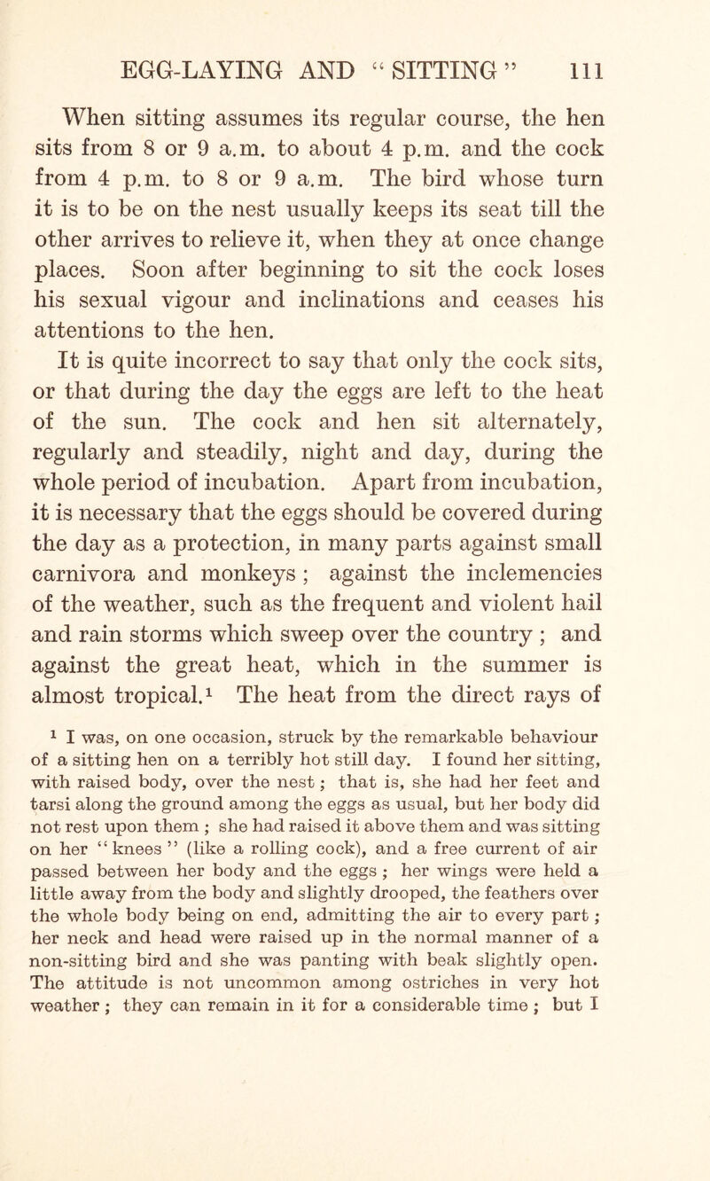 When sitting assumes its regular course, the hen sits from 8 or 9 a.m. to about 4 p.m. and the cock from 4 p.m. to 8 or 9 a.m. The bird whose turn it is to be on the nest usually keeps its seat till the other arrives to relieve it, when they at once change places. Soon after beginning to sit the cock loses his sexual vigour and inclinations and ceases his attentions to the hen. It is quite incorrect to say that only the cock sits, or that during the day the eggs are left to the heat of the sun. The cock and hen sit alternately, regularly and steadily, night and day, during the whole period of incubation. Apart from incubation, it is necessary that the eggs should be covered during the day as a protection, in many parts against small carnivora and monkeys ; against the inclemencies of the weather, such as the frequent and violent hail and rain storms which sweep over the country ; and against the great heat, which in the summer is almost tropical.1 The heat from the direct rays of 1 I was, on one occasion, struck by the remarkable behaviour of a sitting hen on a terribly hot still day. I found her sitting, with raised body, over the nest; that is, she had her feet and tarsi along the ground among the eggs as usual, but her body did not rest upon them ; she had raised it above them and was sitting on her “knees ” (like a rolling cock), and a free current of air passed between her body and the eggs ; her wings were held a little away from the body and slightly drooped, the feathers over the whole body being on end, admitting the air to every part ; her neck and head were raised up in the normal manner of a non-sitting bird and she was panting with beak slightly open. The attitude is not uncommon among ostriches in very hot weather; they can remain in it for a considerable time ; but I