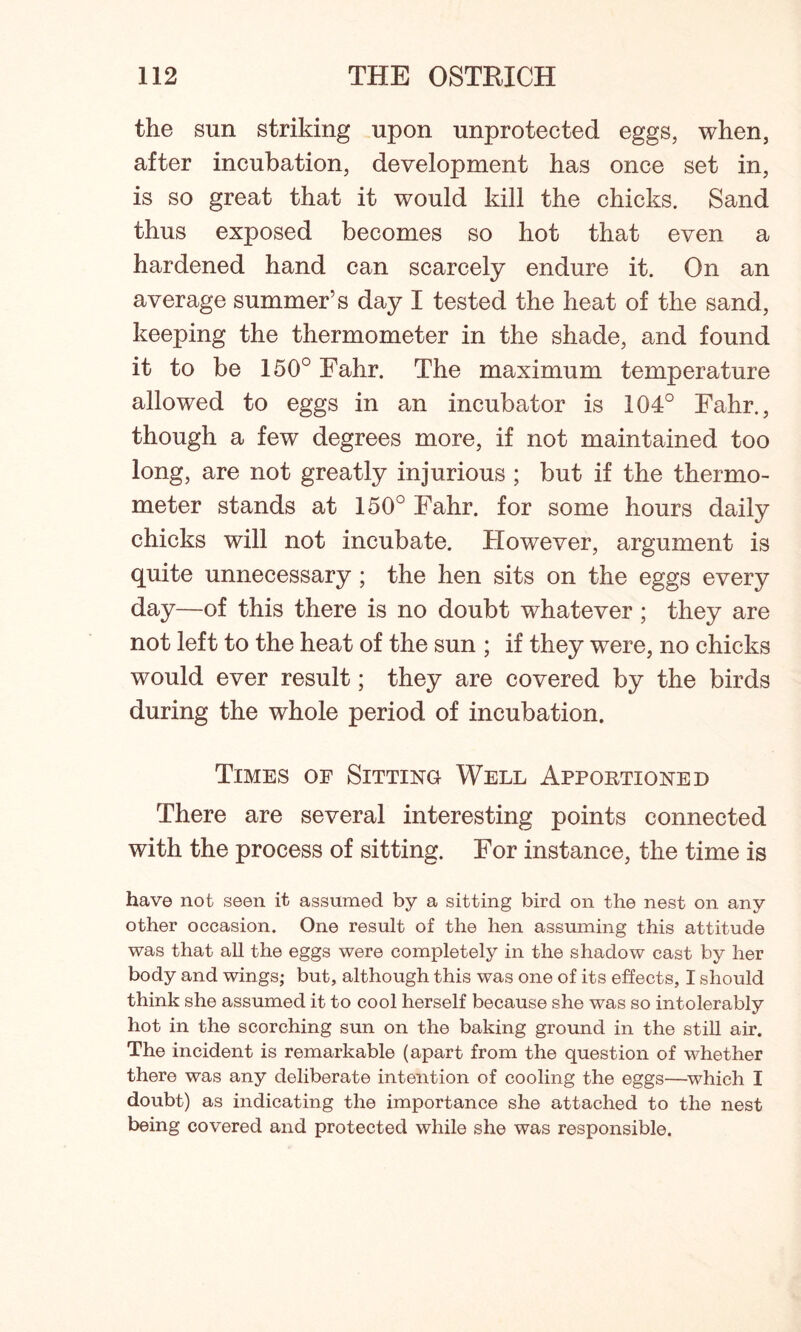 the sun striking upon unprotected eggs, when, after incubation, development has once set in, is so great that it would kill the chicks. Sand thus exposed becomes so hot that even a hardened hand can scarcely endure it. On an average summer’s day I tested the heat of the sand, keeping the thermometer in the shade, and found it to be 150° Fahr. The maximum temperature allowed to eggs in an incubator is 104° Fahr., though a few degrees more, if not maintained too long, are not greatly injurious ; but if the thermo- meter stands at 150° Fahr. for some hours daily chicks will not incubate. However, argument is quite unnecessary ; the hen sits on the eggs every day—of this there is no doubt whatever ; they are not left to the heat of the sun ; if they were, no chicks would ever result; they are covered by the birds during the whole period of incubation. Times of Sitting Well Apportioned There are several interesting points connected with the process of sitting. For instance, the time is have not seen it assumed by a sitting bird on the nest on any other occasion. One result of the hen assuming this attitude was that all the eggs were completely in the shadow cast by her body and wings; but, although this was one of its effects, I should think she assumed it to cool herself because she was so intolerably hot in the scorching sun on the baking ground in the still air. The incident is remarkable (apart from the question of whether there was any deliberate intention of cooling the eggs—which I doubt) as indicating the importance she attached to the nest being covered and protected while she was responsible.