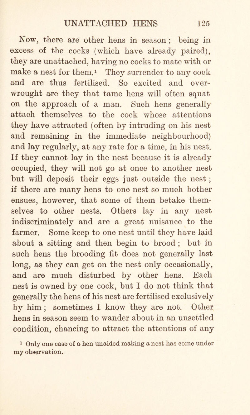 Now, there are other hens in season; being in excess of the cocks (which have already paired), they are unattached, having no cocks to mate with or make a nest for them.1 They surrender to any cock and are thus fertilised. So excited and over- wrought are they that tame hens will often squat on the approach of a man. Such hens generally attach themselves to the cock whose attentions they have attracted (often by intruding on his nest and remaining in the immediate neighbourhood) and lay regularly, at any rate for a time, in his nest. If they cannot lay in the nest because it is already occupied, they will not go at once to another nest but will deposit their eggs just outside the nest; if there are many hens to one nest so much bother ensues, however, that some of them betake them- selves to other nests. Others lay in any nest indiscriminately and are a great nuisance to the farmer. Some keep to one nest until they have laid about a sitting and then begin to brood ; but in such hens the brooding fit does not generally last long, as they can get on the nest only occasionally, and are much disturbed by other hens. Each nest is owned by one cock, but I do not think that generally the hens of his nest are fertilised exclusively by him ; sometimes I know they are not. Other hens in season seem to wander about in an unsettled condition, chancing to attract the attentions of any 1 Only one case of a hen unaided making a nest has come under my observation.