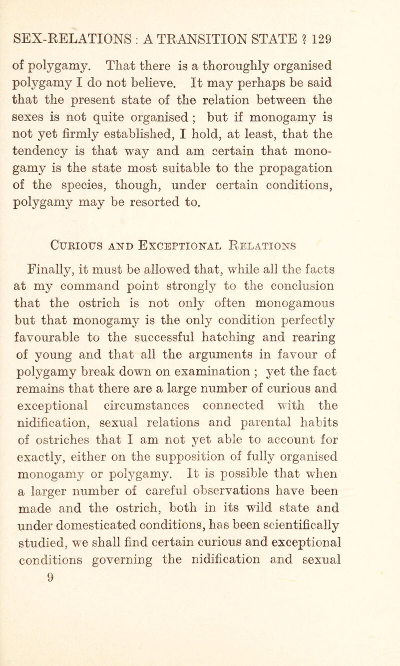 of polygamy. That there is a thoroughly organised polygamy I do not believe. It may perhaps be said that the present state of the relation between the sexes is not quite organised ; but if monogamy is not yet firmly established, I hold, at least, that the tendency is that way and am certain that mono- gamy is the state most suitable to the propagation of the species, though, under certain conditions, polygamy may be resorted to. Curious and Exceptional Relations Finally, it must be allowed that, while all the facts at my command point strongly to the conclusion that the ostrich is not only often monogamous but that monogamy is the only condition perfectly favourable to the successful hatching and rearing of young and that all the arguments in favour of polygamy break down on examination ; yet the fact remains that there are a large number of curious and exceptional circumstances connected with the nidification, sexual relations and parental habits of ostriches that I am not yet able to account for exactly, either on the supposition of fully organised monogamy or polygamy. It is possible that when a larger number of careful observations have been made and the ostrich, both in its wild state and under domesticated conditions, has been scientifically studied, we shall find certain curious and exceptional conditions governing the nidification and sexual 9