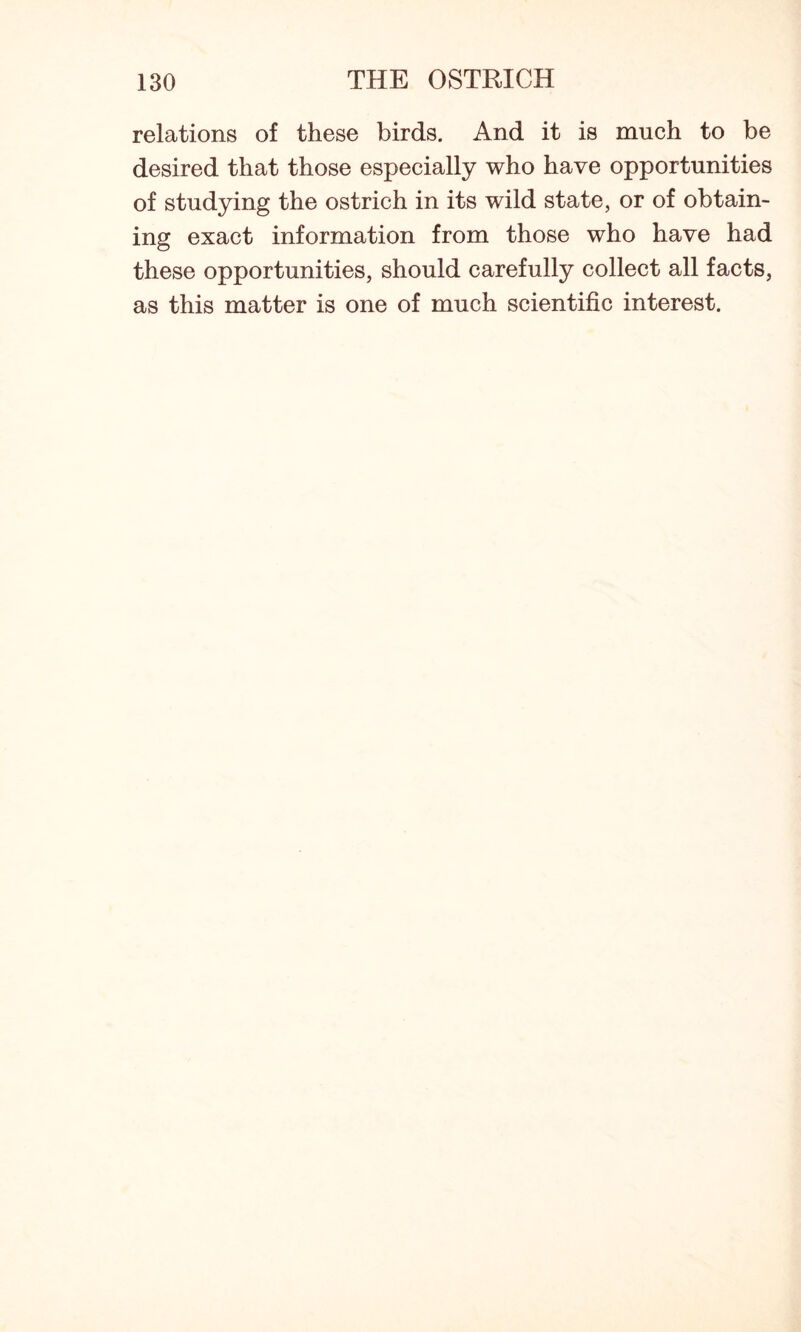 relations of these birds. And it is much to be desired that those especially who have opportunities of studying the ostrich in its wild state, or of obtain- ing exact information from those who have had these opportunities, should carefully collect all facts, as this matter is one of much scientific interest.