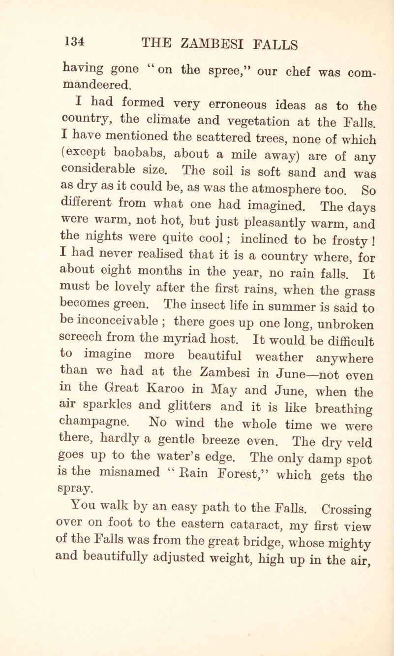 having gone “on the spree,” our chef was com- mandeered. I had formed very erroneous ideas as to the country, the climate and vegetation at the Falls. I have mentioned the scattered trees, none of which (except baobabs, about a mile away) are of any considerable size. The soil is soft sand and was as dry as it could be, as was the atmosphere too. So different from what one had imagined. The days were warm, not hot, but just pleasantly warm, and the nights were quite cool; inclined to be frosty ! I had never realised that it is a country where, for about eight months in the year, no rain falls. It must be lovely after the first rains, when the grass becomes green. The insect life in summer is said to be inconceivable ; there goes up one long, unbroken screech from the myriad host. It would be difficult to imagine more beautiful weather anywhere than we had at the Zambesi in June—not even in the Great Karoo in May and June, when the air sparkles and glitters and it is like breathing champagne. No wind the whole time we were there, hardly a gentle breeze even. The dry veld goes up to the water’s edge. The only damp spot is the misnamed “Bain Forest,” which gets the spray. You walk by an easy path to the Falls. Crossing over on foot to the eastern cataract, my first view of the Falls was from the great bridge, whose mighty and beautifully adjusted weight, high up in the air,