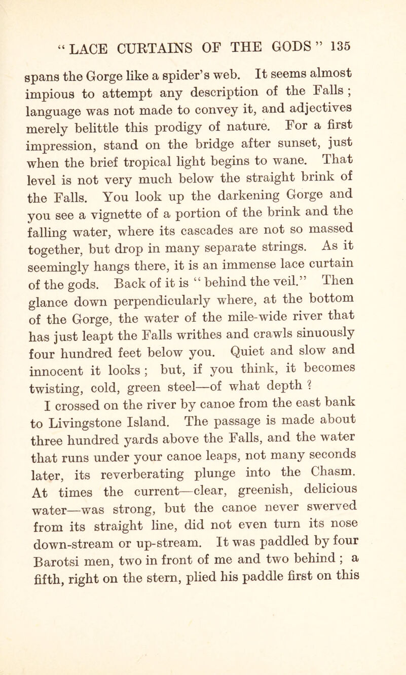spans the Gorge like a spider’s web. It seems almost impious to attempt any description of the Falls ; language was not made to convey it, and adjectives merely belittle this prodigy of nature. For a first impression, stand on the bridge after sunset, just when the brief tropical light begins to wane. That level is not very much below the straight brink of the Falls. You look up the darkening Gorge and you see a vignette of a portion of the brink and the falling water, where its cascades are not so massed together, but drop in many separate strings. As it seemingly hangs there, it is an immense lace curtain of the gods. Back of it is “ behind the veil.” Then glance down perpendicularly where, at the bottom of the Gorge, the water of the mile-wide river that has just leapt the Falls writhes and crawls sinuously four hundred feet below you. Quiet and slow and innocent it looks ; but, if you think, it becomes twisting, cold, green steel—of what depth 1 I crossed on the river by canoe from the east bank to Livingstone Island. The passage is made about three hundred yards above the Falls, and the water that runs under your canoe leaps, not many seconds later, its reverberating plunge into the Chasm. At times the current—clear, greenish, delicious water—was strong, but the canoe never swerved from its straight line, did not even turn its nose down-stream or up-stream. It was paddled by four Barotsi men, two in front of me and two behind ; a fifth, right on the stern, plied his paddle first on this