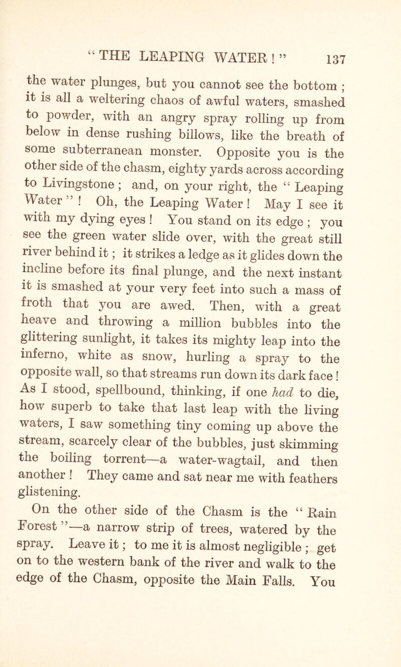 “ THE LEAPING WATER ! ” the water plunges, but you cannot see the bottom ; it is all a weltering chaos of awful waters, smashed to powder, with an angry spray rolling up from below in dense rushing billows, like the breath of some subterranean monster. Opposite you is the other side of the chasm, eighty yards across according to Livingstone ; and, on your right, the “ Leaping Water 5 ! Oh, the Leaping Water ! May I see it witn my dying eyes ! You stand on its edge ; you see the green water slide over, with the great still river behind it; it strikes a ledge as it glides down the incline beiore its final plunge, and the next instant ic is smashed at your very feet into such a mass of fiotli that you are awed. Then, with a great heave and throwing a million bubbles into the glittering sunlight, it takes its mighty leap into the inferno, white as snow, hurling a spray to the opposite wall, so that streams run down its dark face ! As I stood, spellbound, thinking, if one had to die, how superb to take that last leap with the living waters, I saw something tiny coming up above the stream, scarcely clear of the bubbles, just skimming the boiling torrent—a water-wagtail, and then another ! They came and sat near me with feathers glistening. On the other side of the Chasm is the “ Rain Forest ”—a narrow strip of trees, watered by the spray. Leave it; to me it is almost negligible ; get on to the western bank of the river and walk to the edge of the Chasm, opposite the Main Falls. You