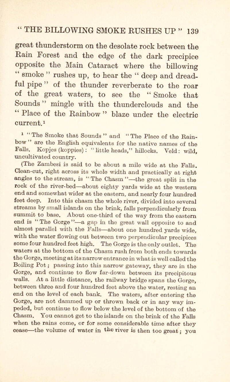 great thunderstorm on the desolate rock between the Rain Forest and the edge of the dark precipice opposite the Main Cataract where the billowing “ smoke 55 rushes up, to hear the “ deep and dread- ful pipe 55 of the thunder reverberate to the roar of the great waters, to see the “ Smoke that Sounds mingle with the thunderclouds and the “ Place of the Rainbow ” blaze under the electric current.1 1 “The Smoke that Sounds ” and “The Place of the Rain- bow ’ are the English equivalents for the native names of the Falls. Kopjes (koppies) : “ little heads,” hillocks. Veld: wild, uncultivated country. (The Zambesi is said to be about a mile wide at the Falls. Clean-cut, right across its whole width and practically at right angles to the stream, is “The Chasm”—the great split in the rock of the river-bed—about eighty yards wide at the western end and somewhat wider at the eastern, and nearly four hundred feet deep. Into this chasm the whole river, divided into several streams by small islands on the brink, falls perpendicularly from summit to base. About one-third of the way from the eastern end is “The Gorge”—a gap in the great wall opposite to and almost parallel with the Falls—about one hundred yards wide, with the water flowing out between two perpendicular precipices some four hundred feet high. The Gorge is the only outlet. The waters at the bottom of the Chasm rush from both ends towards the Gorge, meeting at its narrow entrance in what is well called the Boiling Pot; passing into this narrow gateway, they are in the Gorge, and continue to flow far-down between its precipitous walls. At a little distance, the railway bridge spans the Gorge, between three and four hundred feet above the water, resting an end on the level of each bank. The waters, after entering the Gorge, are not dammed up or thrown back or in any way im- peded, but continue to flow below the level of the bottom of the Chasm. You cannot get to the islands on the brink of the Falls when the rains come, or for some considerable time after they cease—the volume of water in the river is then too great; you