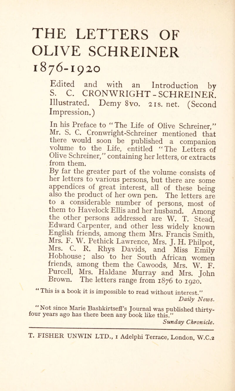 THE LETTERS OF OLIVE SCHREINER 1876-1920 Edited and with an Introduction by S. C. CRONWRIGHT-SCHREINER. Illustrated. Demy 8vo. 21s. net. (Second Impression.) In his Preface to '‘The Life of Olive Schreiner,” Mr. S. C. Cronwright-Schreiner mentioned that there would soon be published a companion volume to the Life, entitled “The Letters of Olive Schreiner/' containing her letters, or extracts from them. By far the greater part of the volume consists of her letters to various persons, but there are some appendices of great interest, all of these being also the product of her own pen. The letters are to a considerable number of persons, most of them to Havelock Ellis and her husband. Among the other persons addressed are W. T. Stead, Edward Carpenter, and other less widely known English friends, among them Mrs. Francis Smith, Mrs. F. W. Pethick Lawrence, Mrs. J. H. Philpot, Mrs. C. R. Rhys Davids, and Miss Emily Hobhouse; also to her South African women friends, among them the Cawoods, Mrs. W. F. Purcell, Mrs. Haldane Murray and Mrs. John Brown. The letters range from 1876 to 1920. “This is a book it is impossible to read without interest. Daily News. “Not since Marie Bashkirtseff's Journal was published thirty- four years ago has there been any book like this. Sunday Chronicle.