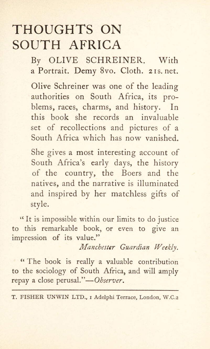 THOUGHTS ON SOUTH AFRICA By OLIVE SCHREINER. With a Portrait. Demy 8vo. Cloth. 21s.net. Olive Schreiner was one of the leading authorities on South Africa, its pro- blems, races, charms, and history. In this book she records an invaluable set of recollections and pictures of a South Africa which has now vanished. She gives a most interesting account of South Africa’s early days, the history of the country, the Boers and the natives, and the narrative is illuminated and inspired by her matchless gifts of style. u It is impossible within our limits to do justice to this remarkable book, or even to give an impression of its value.” Manchester Guardian Weekly. “ The book is really a valuable contribution to the sociology of South Africa, and will amply repay a close perusal.”—Observer.