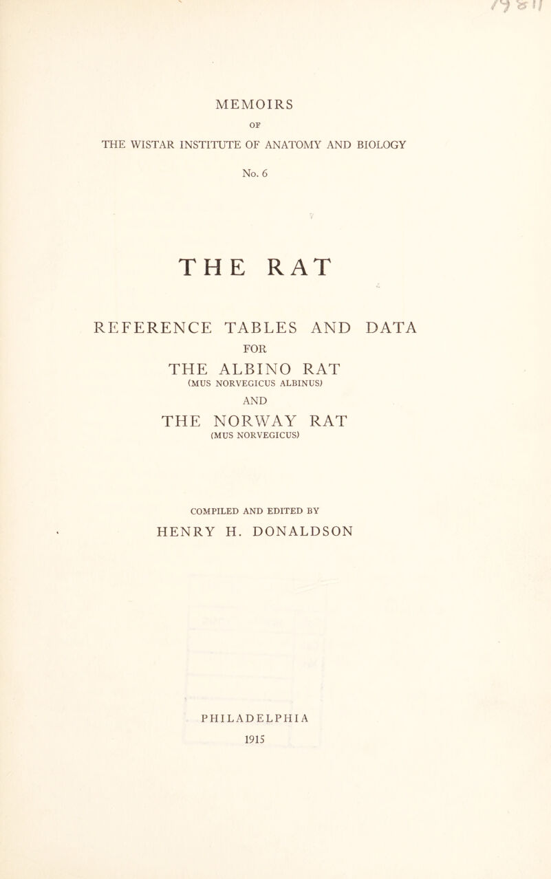 MEMOIRS OF THE WISTAR INSTITUTE OF ANATOMY AND BIOLOGY No. 6 THE RAT REFERENCE TABLES AND DATA FOR THE ALBINO RAT (MUS NORVEGICUS ALBINUS) AND THE NORWAY RAT (MUS NORVEGICUS) COMPILED AND EDITED BY HENRY H. DONALDSON PHILADELPHIA 1915