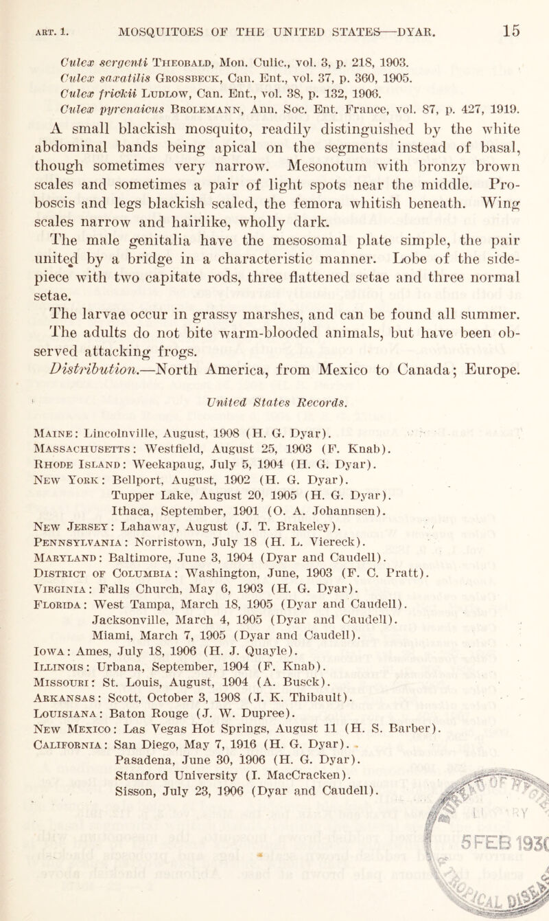 Culex sergenti Theobald, Mon. Culic., vol. 3, p. 218, 1903. Calex saxatilis Grossbeck, Can. Ent., vol. 37, p. 360, 1905. Culex friekii Ludlow, Can. Ent., vol. 38, p. 132, 1906. Culex pyrenaicus Brolemann, Ann. Soc. Ent. France, vol. 87, p. 427, 1919. A small blackish mosquito, readily distinguished by the white abdominal bands being apical on the segments instead of basal, though sometimes very narrow. Mesonotum with bronzy brown scales and sometimes a pair of light spots near the middle. Pro- boscis and legs blackish scaled, the femora whitish beneath. Wing scales narrow and hairlike, wholly dark. The male genitalia have the mesosomal plate simple, the pair united by a bridge in a characteristic manner. Lobe of the side- piece with two capitate rods, three flattened setae and three normal setae. The larvae occur in grassy marshes, and can be found all summer. The adults do not bite warm-blooded animals, but have been ob- served attacking frogs. Distribution.—North America, from Mexico to Canada; Europe. • United States Records. Maine: Lincolnville, August, 1908 (H. G. Dyar). Massachusetts: Westfield, August 25, 1903 (F. Knab). Rhode Island: Weekapaug, July 5, 1904 (H. G. Dyar). New York: Bellport, August, 1902 (H. G. Dyar). Tupper Lake, August 20, 1905 (H. G. Dyar). Ithaca, September, 1901 (O. A. Johannsen). New Jersey: Lahaway, August (J. T. Brakeley). Pennsylvania: Norristown, July 18 (H. L. Viereck). Maryland: Baltimore, June 3, 1904 (Dyar and Caudell). District of Columbia: Washington, June, 1903 (F. C. Pratt). Virginia: Falls Church, May 6, 1903 (H. G. Dyar). Florida: West Tampa, March 18, 1905 (Dyar and Caudell). Jacksonville, March 4, 1905 (Dyar and Caudell). Miami, March 7, 1905 (Dyar and Caudell). Iowa: Ames, July 18, 1906 (H. J. Quayle). Illinois: Urbana, September, 1904 (F. Knab). Missouri: St. Louis, August, 1904 (A. Busck). Arkansas: Scott, October 3, 1908 (J. K. Thibault). Louisiana: Baton Rouge (J. W. Dupree). New Mexico: Las Vegas Hot Springs, August 11 (H. S. Barber). California: San Diego, May 7, 1916 (H. G. Dyar). Pasadena, June 30, 1906 (H. G. Dyar). Stanford University (I. MacCracken). Sisson, July 23, 1906 (Dyar and Caudell).