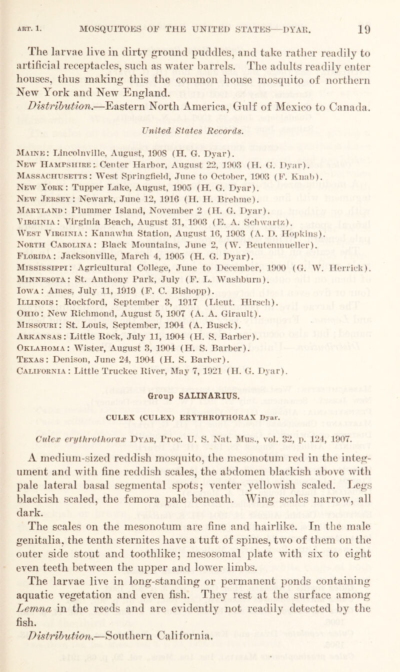 The larvae live in dirty ground puddles, and take rather readily to artificial receptacles, such as water barrels. The adults readily enter houses, thus making this the common house mosquito of northern New York and New England. Distribution.—Eastern North America, Gulf of Mexico to Canada. United States Records. Maine: Lincolnville, August, 1908 (H. G. Dyar). New Hampshire:. Center Harbor, August 22, 1903 (H. G. Dyar). Massachusetts: West Springfield, June to October, 1903 (F. Knab). New York: Tupper Lake, August, 1905 (H. G. Dyar). New Jersey: Newark, June 12, 1916 (H. II. Brehme). Maryland: Plummer Island, November 2 (H. G. Dyar). Virginia: Virginia Beach, August 31, 1903 (E. A. Schwartz). West Virginia: Kanawha Station, August 16, 1903 (A. D. Hopkins). North Carolina: Black Mountains, June 2, (W. Beutenmueller). Florida: Jacksonville, March 4, 1905 (H. G. Dyar). Mississippi: Agricultural College, June to December, 1900 (G. W. Herrick). Minnesota: St. Anthony Park, July (F. L. Washburn). Iowa: Ames, July 11, 1919 (F. C. Bishopp). Illinois: Rockford, September 3, 1917 (Lieut. Hirscli). Ohio: New Richmond, August 5, 1907 (A. A. Girault). Missouri: St. Louis, September, 1904 (A. Busck). Arkansas: Little Rock, July 11, 1904 (H. S. Barber). Oklahoma: Wister, August 3, 1904 (II. S. Barber). Texas: Denison, June 24, 1904 (II. S. Barber). California: Little Truckee River, May 7, 1921 (H. G. Dyar). Group SALINAEIUS. CULEX (CULEX) EKYTHEOTIIORAX Dyar. Culex erythrothorax Dyar, Proc. U. S. Nat. Mus., vol. 32, p. 124, 1907. A medium-sized reddish mosquito, the mesonotum red in the integ- ument and with fine reddish scales, the abdomen blackish above with pale lateral basal segmental spots; venter yellowish scaled. Legs blackish scaled, the femora pale beneath. Wing scales narrow, all dark. The scales on the mesonotum are fine and hairlike. In the male genitalia, the tenth sternites have a tuft of spines, two of them on the outer side stout and toothlike; mesosomal plate with six to eight even teeth between the upper and lower limbs. The larvae live in long-standing or permanent ponds containing aquatic vegetation and even fish. They rest at the surface among Lemna in the reeds and are evidently not readily detected by the fish. Distribution.—Southern California,