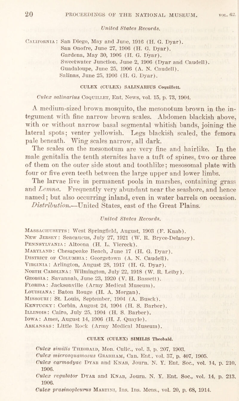 United States Records. California: San Diego, May and June, 1916 (II. G. Dyar). San Onofre, June 27, 1906 (H. G. Dyar). Gardena, May 30, 1906 (H. G. Dyar). Sweetwater Junction, June 2, 1906 (Dyar and Caudell). Guadaloupe, June 25, 1906 (A. N. Caudell). Salinas, June 25, 1906 (H. G. Dyar). CULEX (CULEX) SALINARIUS Coquillett. Culex salinarius Coquillet, Ent. News, vol. 15, p. 73, 1904. A medium-sized brown mosquito, the mesonotum brown in the in- tegument with fine narrow brown scales. Abdomen blackish above, with or without narrow basal segmental whitish bands, joining the lateral spots; venter yellowish. Legs blackish scaled, the femora pale beneath. Wing scales narrow, all dark. The scales on the mesonotum are very fine and hairlike. In the male genitalia the tenth sternites have a tuft of spines, two or three of them on the outer side stout and toothlike; mesosomal plate with four or five even teeth between the large upper and lowTer limbs. The larvae live in permanent pools in marshes, containing grass and Lemma. Frequently very abundant near the seashore, and hence named; but also occurring inland, even in water barrels on occasion. Distribution.—United States, east of the Great Plains. United States Records. Massachusetts: West Springfield, August, 1903 (F. Knab). New Jersey: Seacaucus, July 27, 1921 (W. R. Bryce-Delaney). Pennsylvania: Altoona (H. L. Viereck). Maryland: Chesapeake Beach, June 17 (H. G. Dyar). District of Columbia: Georgetown (A. N. Caudell). Virginia: Arlington, August 28, 1917 (H. G. Dyar). North Carolina: Wilmington, July 22, 1918 (W. R. Leiby). Georgia: Savannah, June 23, 1920 (V. H. Bassett). Florida: Jacksonville (Army Medical Museum). Louisiana: Baton Rouge (H. A. Morgan). Missouri: St. Louis, September, 1904 (A. Busck). Kentucky: Corbin, August 24, 1904 (H. S. Barber). Illinois: Cairo, July 25, 1904 (H. S. Barber). Iowa: Ames, August 14, 1906 (H. J. Quayle). Arkansas: Little Rock (Army Medical Museum). CULEX (CULEX) SIMILIS Theobald. Culex similis Theobald, Mon. Culic., vol. 3, p. 207, 1903. Culex microsquamosus Grabham, Can. Ent., vol. 37, p. 407, 1905. Culex carmodyae Dyar and Knab, Journ. N. Y. Ent. Soc., vol. 14, p. 210, 1906. Culex regulator Dyar and Knab, Journ. N. Y. Ent. Soc., vol. 14, p. 213, 1906. Culex prasinopleums Martini, Ins. Ins. Mens., vol. 20, p. 68, 1914.