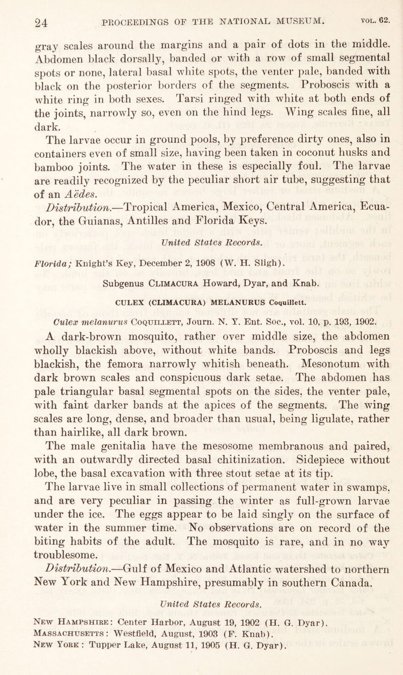 gray scales around the margins and a pair of dots in the middle. Abdomen black dorsally, banded or with a row of small segmental spots or none, lateral basal white spots, the venter pale, banded with black on the posterior borders of the segments. Proboscis with a white ring in both sexes. Tarsi ringed with white at both ends of the joints, narrowly so, even on the hind legs. Wing scales fine, all dark. The larvae occur in ground pools, by preference dirty ones, also in containers even of small size, having been taken in coconut husks and bamboo joints. The water in these is especially foul. The larvae are readily recognized by the peculiar short air tube, suggesting that of an Aedes. Distribution.—Tropical America, Mexico, Central America, Ecua- dor, the Guianas, Antilles and Florida Keys. United States Records. Florida; Knight’s Key, December 2, 1908 (W. H. Sligh). Subgenus Climacura Howard, Dyar, and Knab. CULEX (CLIMACURA) MELANURUS Coquillett. Culex melanurus Coquillett, Journ. N. Y. Ent. Soc., vol. 10, p. 193, 1902. A dark-brown mosquito, rather over middle size, the abdomen wholly blackish above, without white bands. Proboscis and legs blackish, the femora narrowly whitish beneath. Mesonotum with dark brown scales and conspicuous dark setae. The abdomen has pale triangular basal segmental spots on the sides, the venter pale, with faint darker bands at the apices of the segments. The wing scales are long, dense, and broader than usual, being ligulate, rather than hairlike, all dark brown. The male genitalia have the mesosome membranous and paired, with an outwardly directed basal chitinization. Sidepiece without lobe, the basal excavation with three stout setae at its tip. The larvae live in small collections of permanent water in swamps, and are very peculiar in passing the winter as full-grown larvae under the ice. The eggs appear to be laid singly on the surface of water in the summer time. No observations are on record of the biting habits of the adult. The mosquito is rare, and in no way troublesome. Distribution.—Gulf of Mexico and Atlantic watershed to northern New York and New Hampshire, presumably in southern Canada. United States Records. New Hampshire: Center Harbor, August 19, 1902 (H. G. Dyar). Massachusetts: Westfield, August, 1903 (F. Knab). New York: Tupper Lake, August 11, 1905 (H. G. Dyar).