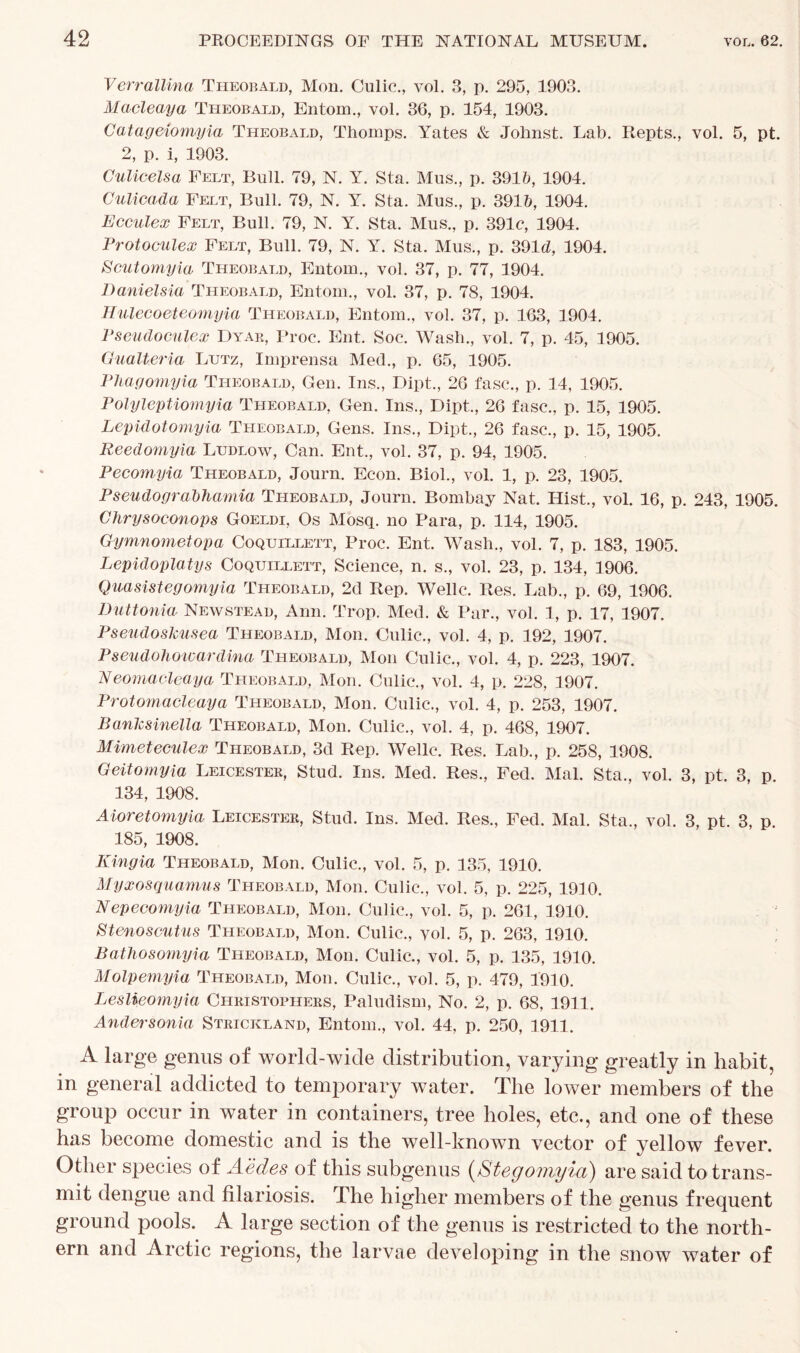 Verrallina Theobald, Mon. Culic., vol. 3, p. 295, 1903. Macleaya Theobald, Entom., vol. 36, p. 154, 1903. Catageiompia Theobald, Thornps. Yates & Johnst. Lab. Repts., vol. 5, pt. 2, p. i, 1903. Culicelsa Felt, Bull. 79, N. Y. Sta. Mus., p. 391b, 1904. Culicada Felt, Bull. 79, N. Y. Sta. Mus., p. 391b, 1904. Ecculex Felt, Bull. 79, N. Y. Sta. Mus., p. 391c, 1904. Protoculex Felt, Bull. 79, N. Y. Sta. Mus., p. 391 d, 1904. Scutomyia Theobald, Entom., vol. 37, p. 77, 1904. Danielsia Theobald, Entom., vol. 37, p. 78, 1904. Hulecoeteomyia Theobald, Entom., vol. 37, p. 163, 1904. Pseudoculex Dyar, Proc. Ent. Soc. Wash., vol. 7, p. 45, 1905. Gualteria Lutz, Imprensa Med., p. 65, 1905. Phagomyia Theobald, Gen. Ins., Dipt., 26 fasc., p. 14, 1905. Polyleptiomyia Theobald, Gen. Ins., Dipt., 26 fasc., p. 15, 1905. Lepidotomyia Theobald, Gens. Ins., Dipt., 26 fasc., p. 15, 1905. Reedomyia Ludlow, Can. Ent., vol. 37, p. 94, 1905. Pecomyia Theobald, Journ. Econ. Biol., vol. 1, p. 23, 1905. Pseudograbhamia Theobald, Journ. Bombay Nat. Hist., vol. 16, p. 243, 1905. Clirysoconops Goeldi, Os Mosq. no Para, p. 114, 1905. Gymnometopa Coquillett, Proc. Ent. Wash., vol. 7, p. 183, 1905. Lepidoplatys Coquillett, Science, n. s„ vol. 23, p. 134, 1906. Quasistegomyia Theobald, 2d Rep. Welle. Res. Lab., p. 69, 1906. Duttonia Newstead, Ann. Trop. Med. & Par., vol. 1, p. 17, 1907. Pseudosktisea Theobald, Mon. Culic., vol. 4, p. 192, 1907. Pseudohowardina Theobald, Mon Culic., vol. 4, p. 223, 1907. Neomacleaya Theobald, Mon. Culic., vol. 4, p. 228, 1907. Protomacleaya Theobald, Mon. Culic., vol. 4, p. 253, 1907. Banlcsinella Theobald, Mon. Culic., vol. 4, p. 468, 1907. Mimeteculex Theobald, 3d Rep. Welle. Res. Lab., p. 258, 1908. Geitomyia Leicester, Stud. Ins. Med. Res., Fed. Mai. Sta., vol. 3, pt. 3, p. 134, 1908. Aioretomyia Leicester, Stud. Ins. Med. Res., Fed. Mai. Sta., vol. 3, pt. 3, p. 185, 1908. Kingia Theobald, Mon. Culic., vol. 5, p. 135, 1910. Myxosquamus Theobald, Mon. Culic., vol. 5, p. 225, 1910. Nepecomyia Theobald, Mon. Culic., vol. 5, p. 261, 1910. Stenoscutus Theobald, Mon. Culic., yol. 5, p. 263, 1910. Bathosomyia Theobald, Mon. Culic., vol. 5, p. 135, 1910. Molpemyia Theobald, Mon. Culic., vol. 5, p. 479, 1910. Leslieomyia Christophers, Paludism, No. 2, p. 68, 1911. Andersonia Strickland, Entom., vol. 44, p. 250, 1911. A large genus of world-wide distribution, varying greatly in habit, in general addicted to temporary water. The lower members of the group occur in water in containers, tree holes, etc., and one of these has become domestic and is the well-known vector of yellow fever. Other species of A'edes of this subgenus (Stegomyia) are said to trans- mit dengue and filariosis. The higher members of the genus frequent ground pools. A large section of the genus is restricted to the north- ern and Arctic regions, the larvae developing in the snow water of