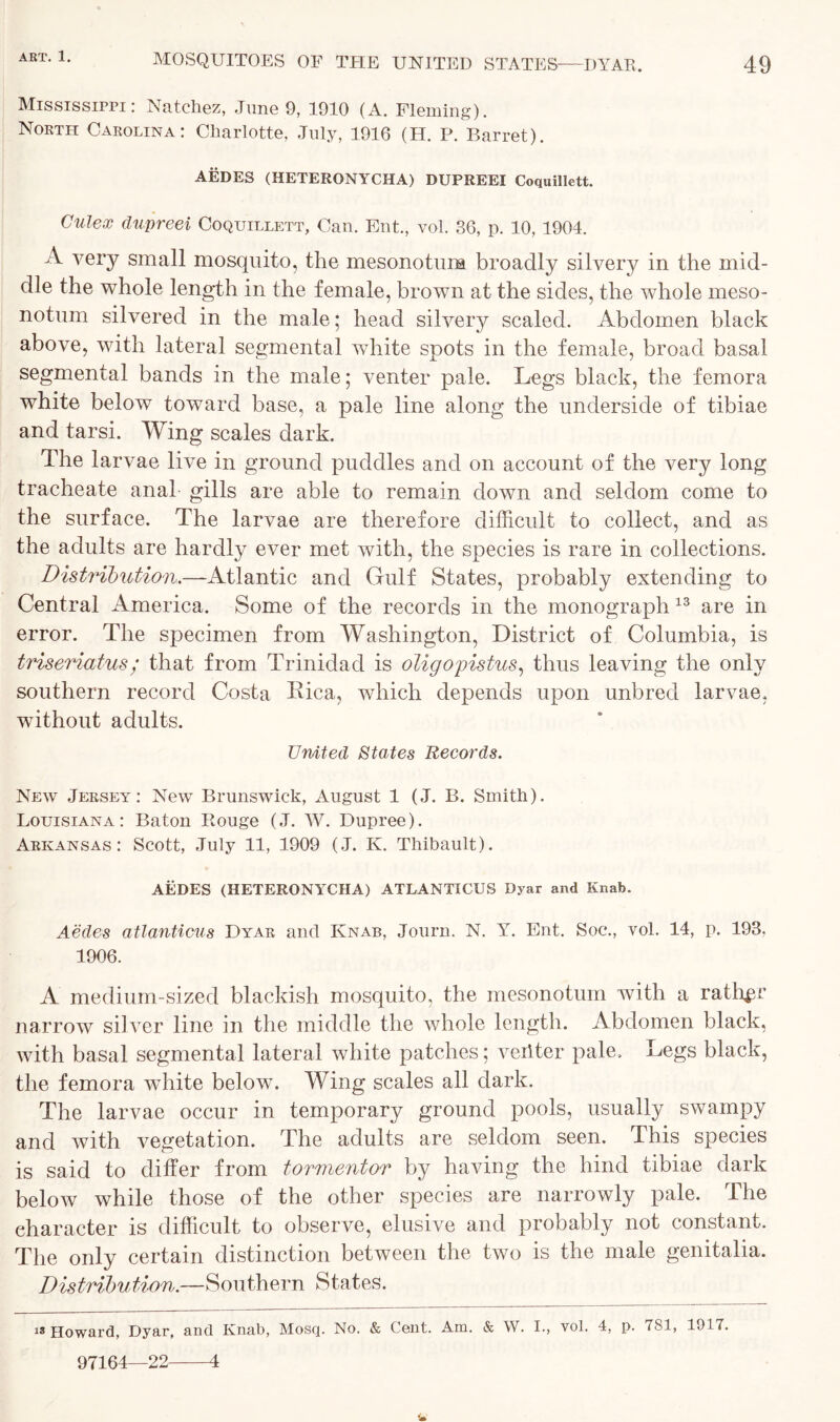 Mississippi: Natchez, June 9, 1910 (A. Fleming). North Carolina: Charlotte, July, 1916 (H. P. Barret). AEDES (HETERONYCHA) DUPREEI Coquillett. Culex dupreei Coquillett, Can. Ent., vol. 36, p. 10, 1904. A very small mosquito, the mesonotum broadly silvery in the mid- dle the whole length in the female, brown at the sides, the whole meso- notum silvered in the male; head silvery scaled. Abdomen black above, with lateral segmental white spots in the female, broad basal segmental bands in the male; venter pale. Legs black, the femora white below toward base, a pale line along the underside of tibiae and tarsi. Wing scales dark. The larvae live in ground puddles and on account of the very long tracheate anal gills are able to remain down and seldom come to the surface. The larvae are therefore difficult to collect, and as the adults are hardly ever met with, the species is rare in collections. Distribution,.—-Atlantic and Gulf States, probably extending to Central America. Some of the records in the monograph 13 are in error. The specimen from Washington, District of Columbia, is triseriatus ; that from Trinidad is oligopistus, thus leaving the only southern record Costa Eica, which depends upon unbred larvae, without adults. United States Records. New Jersey: New Brunswick, August 1 (J. B. Smith). Louisiana: Baton Bouge (J. W. Dupree). Arkansas: Scott, July 11, 1909 (J. K. Thibault). AEDES (HETERONYCHA) ATLANTICUS Dyar and Knab. Aedes atlanticus Dyar and Knab, Journ. N. V. Ent. Soc., vol. 14, p. 193, 1906. A medium-sized blackish mosquito, the mesonotum with a rather narrow silver line in the middle the whole length. Abdomen black, with basal segmental lateral white patches; veiiter pale. Legs black, the femora white below. Wing scales all dark. The larvae occur in temporary ground pools, usually swampy and with vegetation. The adults are seldom seen. This species is said to differ from tormentor by having the hind tibiae dark below while those of the other species are narrowly pale. The character is difficult to observe, elusive and probably not constant. The only certain distinction between the two is the male genitalia. Distribution.—Southern States. 13 Howard, Dyar, and Knab, Mosq. No. & Cent. Am. & W. I., vol. 4, p. 7S1, 1917. 97164—22 4