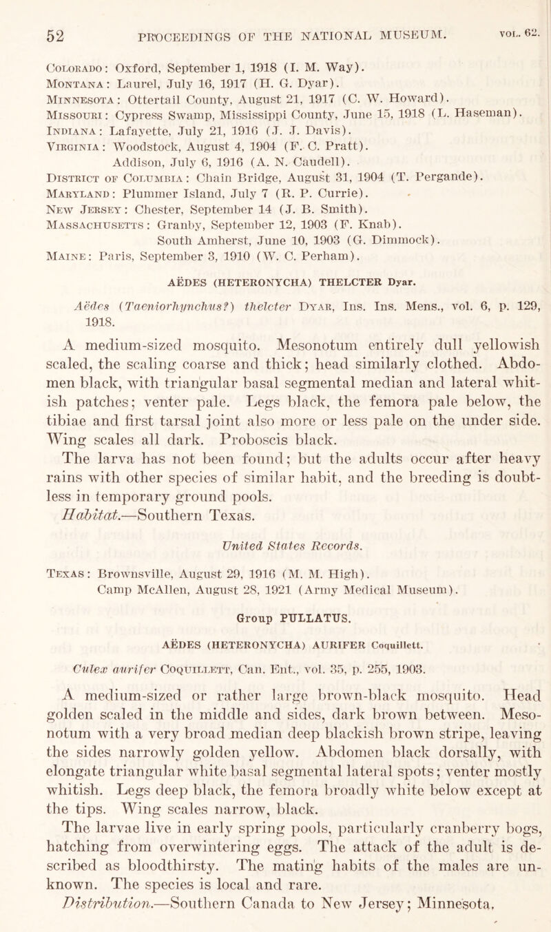 Colorado: Oxford, September 1, 1918 (I. M. Way). Montana: Laurel, July 16, 1917 (H. G. Dyar). Minnesota: Ottertail County, August 21, 1917 (C. W. Howard). Missouri: Cypress Swamp, Mississippi County, June 15, 1918 (L. Haseman). Indiana: Lafayette, July 21, 1916 (J. J. Davis). Virginia: Woodstock, August 4, 1904 (F. C. Pratt). Addison, July 6, 1916 (A. N. Caudell). District of Columbia: Cliain Bridge, August 31, 1904 (T. Pergande). Maryland : Plummer Island, July 7 (R. P. Currie). New Jersey: Chester, September 14 (J. B. Smith). Massachusetts: Granby, September 12, 1903 (F. Knab). South Amherst, June 10, 1903 (G. Dimmock). Maine: Paris, September 3, 1910 (W. C. Perham). AEDES (HETERONYCHA) THELCTER Dyar. Aedes (Taeniorhynchus?) tlielcter Dyar, Ins. Ins. Mens., vol. 6, p. 129, 1918. A medium-sized mosquito. Mesonotum entirely dull yellowish scaled, the scaling coarse and thick; head similarly clothed. Abdo- men black, with triangular basal segmental median and lateral whit- ish patches; venter pale. Legs black, the femora pale below, the tibiae and first tarsal joint also more or less pale on the under side. Wing scales all dark. Proboscis black. The larva has not been found; but the adults occur after heavy rains with other species of similar habit, and the breeding is doubt- less in temporary ground pools. Habitat.—Southern Texas. United States Records. Texas: Brownsville, August 29, 1916 (M. M. High). Camp McAllen, August 28, 1921 (Army Medical Museum). Group PULLATUS. AEDES (HETERONYCHA) AURIFER Coquillett. Culex aurifer Coquillett, Can. Ent., vol. 35, p. 255, 1903. A medium-sized or rather large brown-black mosquito. Head golden scaled in the middle and sides, dark brown between. Meso- notum with a very broad median deep blackish brown stripe, leaving the sides narrowly golden yellow. Abdomen black dorsally, with elongate triangular white basal segmental lateral spots; venter mostly whitish. Legs deep black, the femora broadly white below except at the tips. Wing scales narrow, black. The larvae live in early spring pools, particularly cranberry bogs, hatching from overwintering eggs. The attack of the adult is de- scribed as bloodthirsty. The mating habits of the males are un- known. The species is local and rare. Distribution.—Southern Canada to New Jersey; Minnesota,