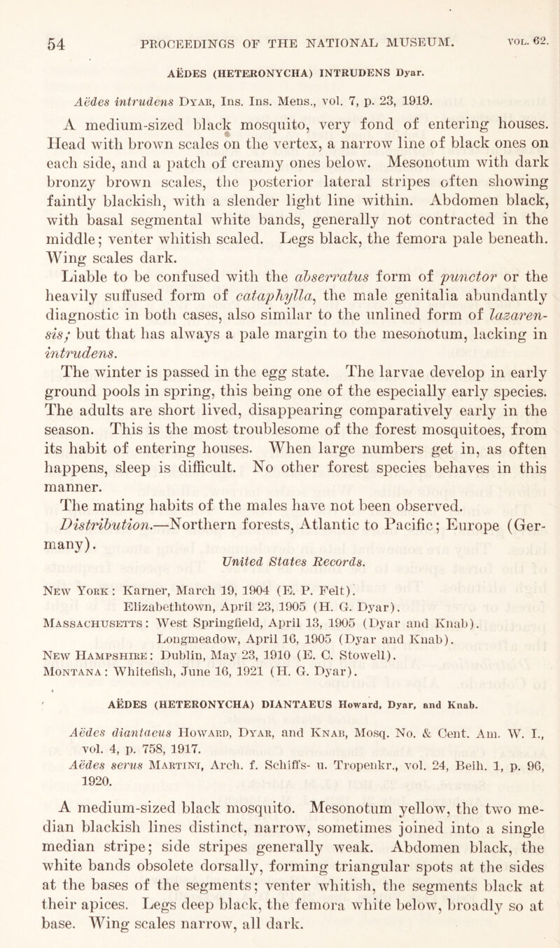 AEDES (HETERONYCHA) INTRUDENS Dyar. Aedes intrudens Dyar, Ins. Ins. Mens., vol. 7, p. 23, 1919. A medium-sized black mosquito, very fond of entering houses. Head with brown scales on the vertex, a narrow line of black ones on each side, and a patch of creamy ones below. Mesonotum with dark bronzy brown scales, the posterior lateral stripes often showing faintly blackish, with a slender light line within. Abdomen black, with basal segmental white bands, generally not contracted in the middle; venter whitish scaled. Legs black, the femora pale beneath. Wing scales dark. Liable to be confused with the dbserratus form of punctor or the heavily suffused form of cataphylla, the male genitalia abundantly diagnostic in both cases, also similar to the unlined form of lazaren- sis; but that has always a pale margin to the mesonotum, lacking in intrudens. The winter is passed in the egg state. The larvae develop in early ground pools in spring, this being one of the especially early species. The adults are short lived, disappearing comparatively early in the season. This is the most troublesome of the forest mosquitoes, from its habit of entering houses. When large numbers get in, as often happens, sleep is difficult. No other forest species behaves in this manner. The mating habits of the males have not been observed. Distribution.—Northern forests, Atlantic to Pacific; Europe (Ger- many) . United States Records. New York: Karner, March 19, 1904 (E. P. Felt). Elizabethtown, April 23, 1905 (H. G. Dyar). Massachusetts: West Springfield, April 13, 1905 (Dyar and Ivnab). Longmeadow, April 16, 1905 (Dyar and Knab). New Hampshire: Dublin, May 23, 1910 (E. C. Stowell). Montana: Whitefish, June 16, 1921 (H. G. Dyar). t AEDES (HETERONYCHA) DIANTAEUS Howard, Dyar, and Knab. Aedes diantaeus Howard, Dyar, and Knab, Mosq. No. & Gent. Am. W. I., vol. 4, p. 758, 1917. Aedes serus Martini, Arch. f. Schiffs- u. Tropenkr., vol. 24, Beih. 1, p. 96, 1920. A medium-sized black mosquito. Mesonotum yellow, the two me- dian blackish lines distinct, narrow, sometimes joined into a single median stripe; side stripes generally weak. Abdomen black, the white bands obsolete dorsally, forming triangular spots at the sides at the bases of the segments; venter whitish, the segments black at their apices. Legs deep black, the femora white below, broadly so at base. Wing scales narrow, all dark.