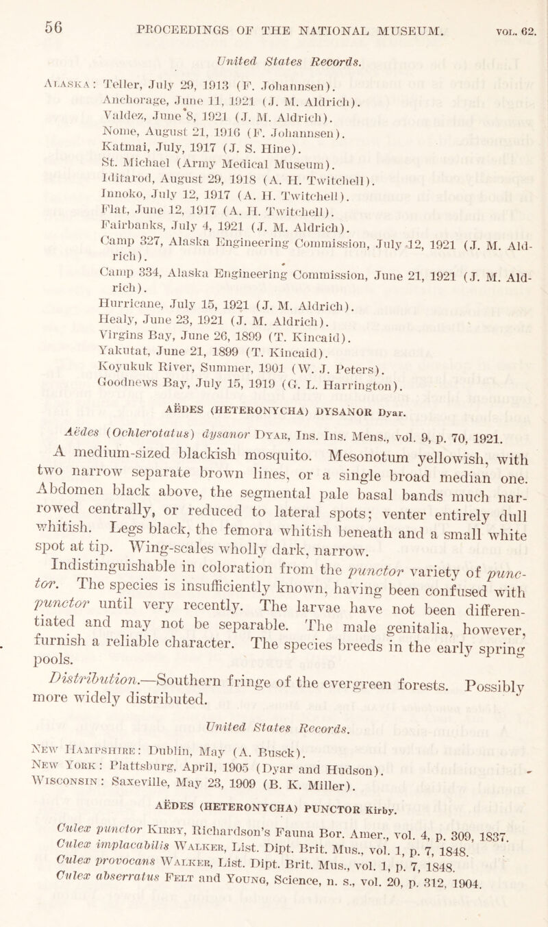 United States Records. Alaska: Teller, July 29, 1913 (F. Johannsen). Anchorage, June 11, 1921 (J. M. Aldrich). Valdez, June 8, 1921 (J. M. Aldrich). Nome, August 21, 1916 (F. Johannsen). Katrnai, July, 1917 (J. S. Hine). St. Michael (Army Medical Museum). Iditarod, August 29, 1918 (A. H. Twitchell). Innoko, July 12, 1917 (A. H. Twitchell). Flat, June 12, 1917 (A. H. Twitchell). Fairbanks, July 4, 1921 (J. M. Aldrich). Gamp 327, Alaska Engineering Commission, July 12, 1921 (J. M. Aid- rich ). ♦ Camp 334, Alaska Engineering Commission, June 21, 1921 (J. M. Aid- rich ). Hurricane, July 15, 1921 (J. M. Aldrich). Healy, June 23, 1921 (J. M. Aldrich). Virgins Bay, June 26, 1899 (T. Kincaid). Yakutat, June 21, 1899 (T. Kincaid). Koyukuk River, Summer, 1901 (W. J. Peters). Goodnews Bay, July 15, 1919 (G. L. Harrington). AEDES (HETERONYCHA) DYSANOR Dyar. Aedes (Ochlerotatus) dysayior Dyar, Ins. Ins. Mens., vol. 9, p. 70, 1921. A medium-sized blackish mosquito. Mesonotum yellowish, with two narrow separate brown lines, or a single broad median one. Abdomen black above, the segmental pale basal bands much nar- rowed centrally, or reduced to lateral spots; venter entirely dull whitish. Legs^ black, the femora whitish beneath and a small white spot at tip. A ing-scales wholly dark, narrow. Indistinguishable in coloration from the functor variety of func- tor. The species is insufficiently known, having been confused with functor until very recently. The larvae have not been differen- tiated and may not be separable. The male genitalia, however, furnish a reliable character. The species breeds in the early spriim pools. 1 & Distribution.—Southern fringe of the evergreen forests. Possiblv more widely distributed. United States Records. New Hampshire: Dublin, May (A. Busck). New York: Plattsburg, April, 1905 (Dyar and Hudson) Wisconsin: Saxeville, May 23, 1909 (B. K. Miller). AEDES (HETERONYCHA) PUNCTOR Kirby. Culex punctor Kirby, Richardson’s Fauna Bor. Amer., vol. 4, p 309 1837 Cutex implacaUlis Walker, List. Dipt. Brit. Mus., vol. 1, p. 7, 1848 ’ Cvlex provocans Walker, List. Dipt. Brit. Mus, vol. 1, p. 7, 1848 Cutex abserratus Felt and Young, Science, n. s„ vol. 20, p’ 312 1904