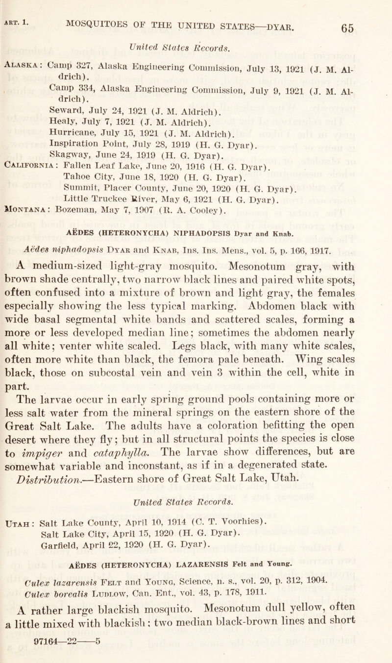 65 MOSQUITOES OF THE UNITED STATES DYAR. United States Records. Alaska: Camp 327, Alaska Engineering Commission, July 13, 1921 (J. M Al- drich). Camp 334, Alaska Engineering Commission, July 9, 1921 (J. M. Al- drich ). Seward, July 24, 1921 (J. M. Aldrich). Healy, July 7, 1921 (J. M. Aldrich). Hurricane, July 15, 1921 (J. M. Aldrich). Inspiration Point, July 28, 1919 (H. G. Dyar). Skagway, June 24, 1919 (H. G. Dyar). California: Fallen Leaf Lake, June 20, 1916 (H. G. Dyar). Tahoe City, June 18, 1920 (H. G. Dyar). Summit, Placer County, June 20, 1920 (H. G. Dyar). Little Truckee River, May 6, 1921 (H. G. Dyar). Montana: Bozeman, May 7, 1907 (R. A. Cooley). AEDES (HETERONYCHA) NIPHADOPSIS Dyar and Knab. Aedes niphadopsis Dyar and Knab, Ins. Ins. Mens., vol. 5, p. 166, 1917. A medium-sized light-gray mosquito. Mesonotum gray, with brown shade centrally, two narrow black lines and paired white spots, often confused into a mixture of brown and light gray, the females especially showing the less typical marking. Abdomen black with wide basal segmental white bands and scattered scales, forming a more or less developed median line; sometimes the abdomen nearly all white; venter white scaled. Legs black, with many white scales, often more white than black, the femora pale beneath. Wing scales black, those on subcostal vein and vein 3 within the cell, white in part. The larvae occur in early spring ground pools containing more or less salt water from the mineral springs on the eastern shore of the Great Salt Lake. The adults have a coloration befitting the open desert where they fly; but in all structural points the species is close to impiger and cataphylla. The larvae show differences, but are somewhat variable and inconstant, as if in a degenerated state. Distribution.—Eastern shore of Great Salt Lake, Utah. United States Records. Utah: Salt Lake County, April 10, 1914 (C. T. Voorhies). Salt Lake City, April 15, 1920 (H. G. Dyar). Garfield, April 22, 1920 (H. G. Dyar). AEDES (HETERONYCHA) LAZARENSIS Felt and Young:. Culex lazarensis Felt and Young, Science, n. s., vol. 20, p. 312, 1904. Culex borealis Ludlow, Can. Ent., vol. 43, p. 178, 1911. A rather large blackish mosquito. Mesonotum dull yellow, often a little mixed with blackish; two median black-brown lines and short