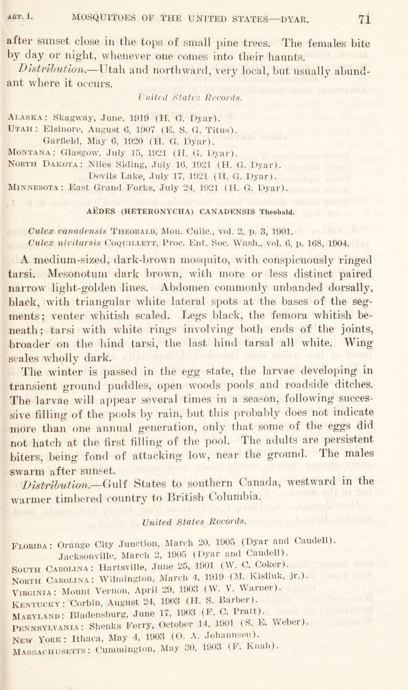 after sunset close in the tops of small pine trees. The females bite by clay or night, whenever one comes into their haunts. Distribution.—Utah and northward, very local, but usually abund- ant where it occurs. United States Records. Alaska: Skagway, June, 1919 (H. G. Dyar). Utai-i: Elsinore, August 6, 1907 (E. S. G. Titus). Garfield, May 6, 1920 (H. G. Dyar). Montana: Glasgow, July 15, 1921 (H. G. Dyar). North Dakota: Niles Siding, July 16, 1921 (H. G. Dyar). Devils Lake, July 17, 1921 (H. G. Dyar). Minnesota: East Grand Forks, July 24, 1921 (H. G. Dyar). AEDES (HETERONYCIIA) CANADENSIS Theobald. Culex canadensis Theobald, Mon. Culic., vol. 2, p. 3, 1901. Culex nivitarsis Coquillett, Proc. Ent. Soc. Wash., vol. 6, p. 168, 1904. A medium-sized, dark-brown mosquito, with conspicuously ringed tarsi. Mesonotum dark brown, with more or less distinct paired narrow light-golden lines. Abdomen commonly unbanded dorsally, black, with triangular white lateral spots at the bases of the seg- ments; venter whitish scaled. Legs black, the femora whitish be- neath; tarsi with white rings involving both ends of the joints, broader on the hind tarsi, the last hind tarsal all white. Wing- scales wholly dark. The winter is passed in the egg state, the larvae developing in transient ground puddles, open woods pools and roadside ditches. The larvae will appear several times in a season, following succes- sive filling of the pools by rain, but this probably does not indicate more than one annual generation, only that some of the eggs did not hatch at the first filling of the pool. The adults are persistent biters, being fond of attacking low, near the ground. The males swarm after sunset. Distribution—Gulf States to southern Canada, westward in the warmer timbered country to British Columbia. United States Records. Florida: Orange City Junction, March 20, 1905 (Dyar and Caudell) Jacksonville, March 2, 1905 (Dyar and Caudell). South Carolina: Hartsville, June 25, 1901 (W. C. Coker).. North Carolina: Wilmington, March 4, 1919 (M. Kisliuk, jr.). Virginia: Mount Vernon, April 29, 1903 (W. V. Wamei). Kentucky: Corbin, August 24, 1903 (II. S. Barber). Maryland: Bladensburg, June 17, 1903 (F. C. Pratt). Pennsylvania: Shenks Ferry, October 14, 1901 (S. E. Weber). NEW York: Ithaca, May 4, 1903 (O. A. Johannsen). Massachusetts: Cummington, May 30, 1903 (1. Ivnab).