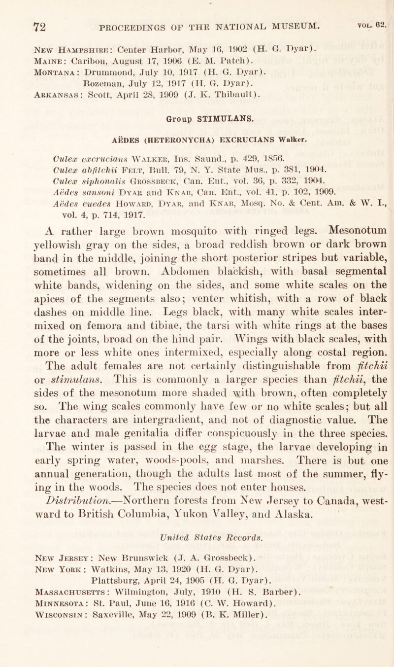 New Hampshire: Center Harbor, May 16, 1902 (H. G. Dyar). Maine: Caribou, August 17, 1900 (E. M. Patch). Montana: Drummond, July 10, 1917 (PI. G. Dyar). Bozeman, July 12, 1917 (H. G. Dyar). Arkansas: Scott, April 28, 1909 (J. K. Thibault). Group STIMTJLANS. AEDES (HETERONYCHA) EXCRUCIANS Walker. Culex excrucians Walker, Ins. Saund., p. 429, 1856. Culex abfitchii Felt, Bull. 79, N. Y. State Mus., p. 381, 1904. Culex siphonalis Grossbeck, Can. Ent., vol. 36, p. 332, 1904. Aedes sansoni Dyar and Knab, Can. Ent., vol. 41, p. 102, 1909. Aedes euedes PIoward, Dyar, and Knab, Mosq. No. & Cent. Am. & W. I., vol. 4, p. 714, 1917. A rather large brown mosquito with ringed legs. Mesonotum yellowish gray on the sides, a broad reddish brown or dark brown band in the middle, joining the short posterior stripes but variable, sometimes all brown. Abdomen blackish, with basal segmental white bands, widening on the sides, and some white scales on the apices of the segments also; venter whitish, with a row of black dashes on middle line. Legs black, with many white scales inter- mixed on femora and tibiae, the tarsi with white rings at the bases of the joints, broad on the hind pair. Wings with black scales, with more or less white ones intermixed, especially along costal region. The adult females are not certainly distinguishable from jitchii or stimulans. This is commonly a larger species than jitchii, the sides of the mesonotum more shaded with brown, often completely so. The wing scales commonly have few or no white scales; but all the characters are intergradient, and not of diagnostic value. The larvae and male genitalia differ conspicuously in the three species. The winter is passed in the egg stage, the larvae developing in early spring water, woods-pools, and marshes. There is but one annual generation, though the adults last most of the summer, fly- ing in the woods. The species does not enter houses. Distribution.—Northern forests from New Jersey to Canada, west- ward to British Columbia, Yukon Valle}q and Alaska. United States Records. New Jersey: New Brunswick (J. A. Grossbeck). New York: Watkins, May 13, 1920 (H. G. Dyar). Plattsburg, April 24, 1905 (H. G. Dyar). Massachusetts: Wilmington, July, 1910 (H. S. Barber). Minnesota: St. Paul, June 16, 1916 (C. W. Howard). Wisconsin: Saxeville, May 22, 1909 (B. K. Miller).