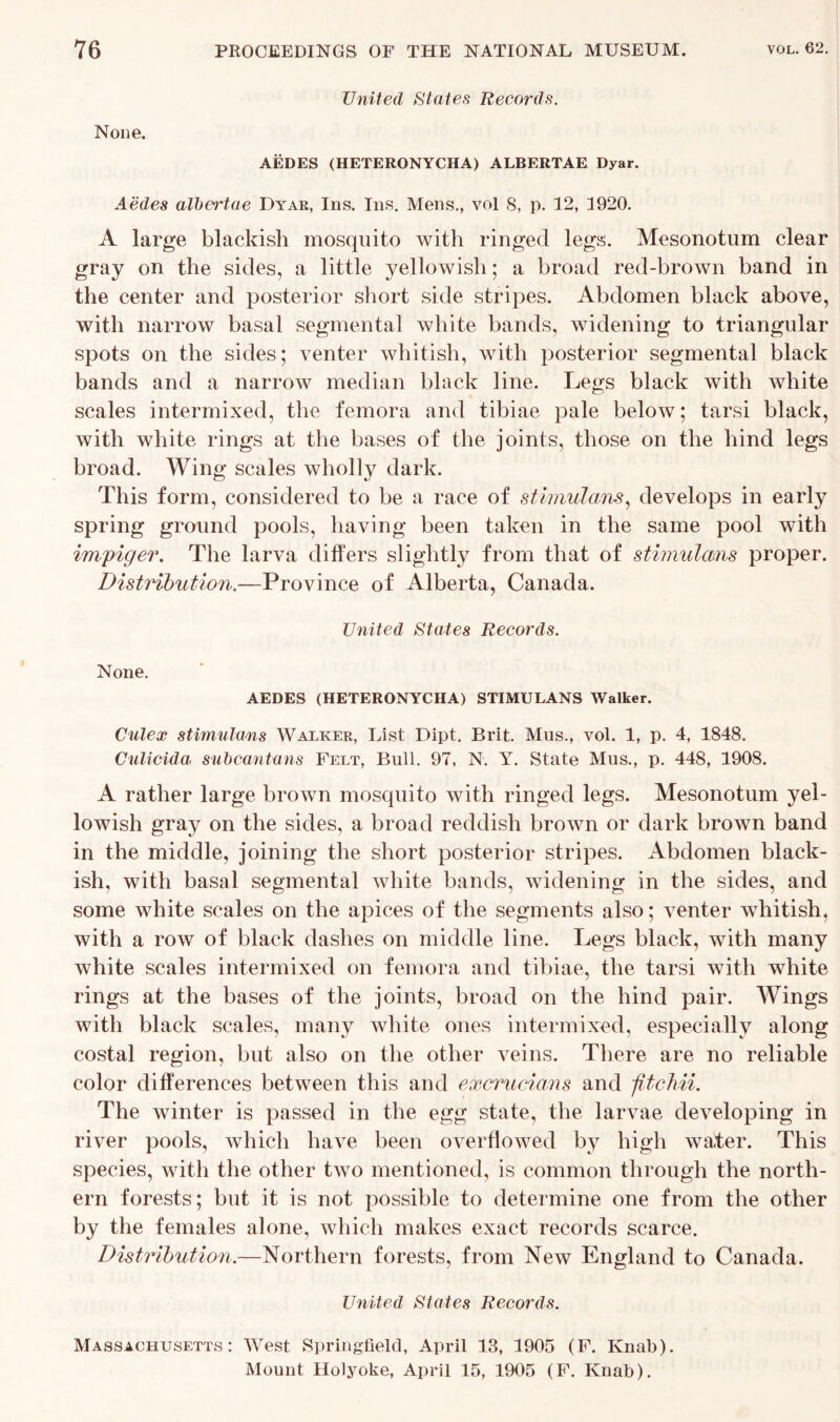 United States Records. None. AEDES (HETERONYCHA) ALBERTAE Dyar. Aedes albertae Dyar, Ins. Ins. Mens., vol 8, p. 12, 1920. A large blackish mosquito with ringed legs. Mesonotum clear gray on the sides, a little yellowish; a broad red-brown band in the center and posterior short side stripes. Abdomen black above, with narrow basal segmental white bands, widening to triangular spots on the sides; venter whitish, with posterior segmental black bands and a narrow median black line. Legs black with white scales intermixed, the femora and tibiae pale below; tarsi black, with white rings at the bases of the joints, those on the hind legs broad. Wing scales wholly dark. This form, considered to be a race of stimulans, develops in early spring ground pools, having been taken in the same pool with impiger. The larva differs slightly from that of stimulans proper. Distribution.—Province of Alberta, Canada. United States Records. None. AEDES (HETERONYCHA) STIMULANS Walker. Culex stimulans Walker, List Dipt. Brit. Mus., vol. 1, p. 4, 1848. Culicida subcantans Felt, Bull. 97, N. Y. State Mus., p. 448, 1908. A rather large brown mosquito with ringed legs. Mesonotum yel- lowish gray on the sides, a broad reddish brown or dark brown band in the middle, joining the short posterior stripes. Abdomen black- ish, with basal segmental white bands, widening in the sides, and some white scales on the apices of the segments also; venter whitish, with a row of black dashes on middle line. Legs black, with many white scales intermixed on femora and tibiae, the tarsi with white rings at the bases of the joints, broad on the hind pair. Wings with black scales, many white ones intermixed, especially along costal region, but also on the other veins. There are no reliable color differences between this and excrucians and fitchii. The winter is passed in the egg state, the larvae developing in river pools, which have been overflowed by high water. This species, with the other two mentioned, is common through the north- ern forests; but it is not possible to determine one from the other by the females alone, which makes exact records scarce. Distribution.—Northern forests, from New England to Canada. United States Records. Massachusetts: West Springfield, April 13, 1905 (F. Knab). Mount Holyoke, April 15, 1905 (F. Knab).