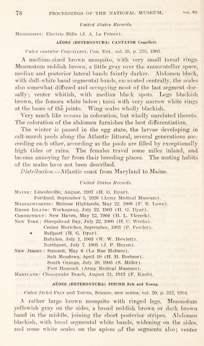 United States Records. Mississippi: Electric Mills (J. A. Le Prince). AEDES (HETERONYCIIA) CANTATOR Coquillett. Culex can tat or Coquillett, Can. Ent., vol. 35, p. 255, 1903. A meclium-sized brown mosquito, with very small tarsal rings. Mesonotum reddish brown, a little gray over the antescutellar space, median and posterior lateral bands faintly darker. Abdomen black, with dull-white basal segmental bands, excavated centrally, the scales also somewhat diffused and occupying most of the last segment dor- sally; venter whitish, with median black spots. Legs blackish brown, the femora white below; tarsi with very narrow white rings at the bases of the joints. Wing scales wholly blackish. Very much like vexans in coloration, but wholly unrelated thereto. The coloration of the abdomen furnishes the best differentiation. The winter is passed in the egg state, the larvae developing in salt-marsh pools along the Atlantic littoral, several generations suc- ceeding each other, according as the pools are filled by exceptionally high tides or rains. The females travel some miles inland, and become annoying far from their breeding places. The mating habits of the males have not been described. Distribution.—Atlantic coast from Maryland to Maine. United States Records. Maine: Lincolnville, August, 1907 (H. G. Dyar). Portland, September 5, 1920 (Army Medical Museum). Massachusetts: Melrose Highlands, May 22. 1908 (F. B. Lowe). Rhode Island: Weekapaug, July 22, 1903 (H. G. Dyar). Connecticut: New Haven, May 12, 1904 (H. L. Viereck). New York: Sheepshead Bay, July 22, 1900 (IT. C. Weeks). Center Moriches, September, 1903 (P. Fowler). • Bellport (H. G. Dyar). Babylon, July 1, 1903 (W. W. Hewlett). Northport, July 7. 1903 (J. P. Heyen). New Jersey: Summit, May 6 (La Rue Holmes). Salt Meadows, April 10 (H. H. Brehme). South Orange, July 20, 1903 (S. Miller). Fort Hancock (Army Medical Museum). Maryland: Chesapeake Beach, August 31, 1913 (F. Ivnab). AEDES (HETERONYCHA) FITCHII Felt and Young. Culex fitcliii Felt and Young, Science, new series, vol. 20, p. 312, 1904. A rather large brown mosquito with ringed legs. Mesonotum yellowish gray on the sides, a broad reddish brown or dark brown band in the middle, joining the short posterior stripes. Abdomen blackish, with basal segmental white bands, widening on the sides, and some white scales on the apices of the segments also; venter