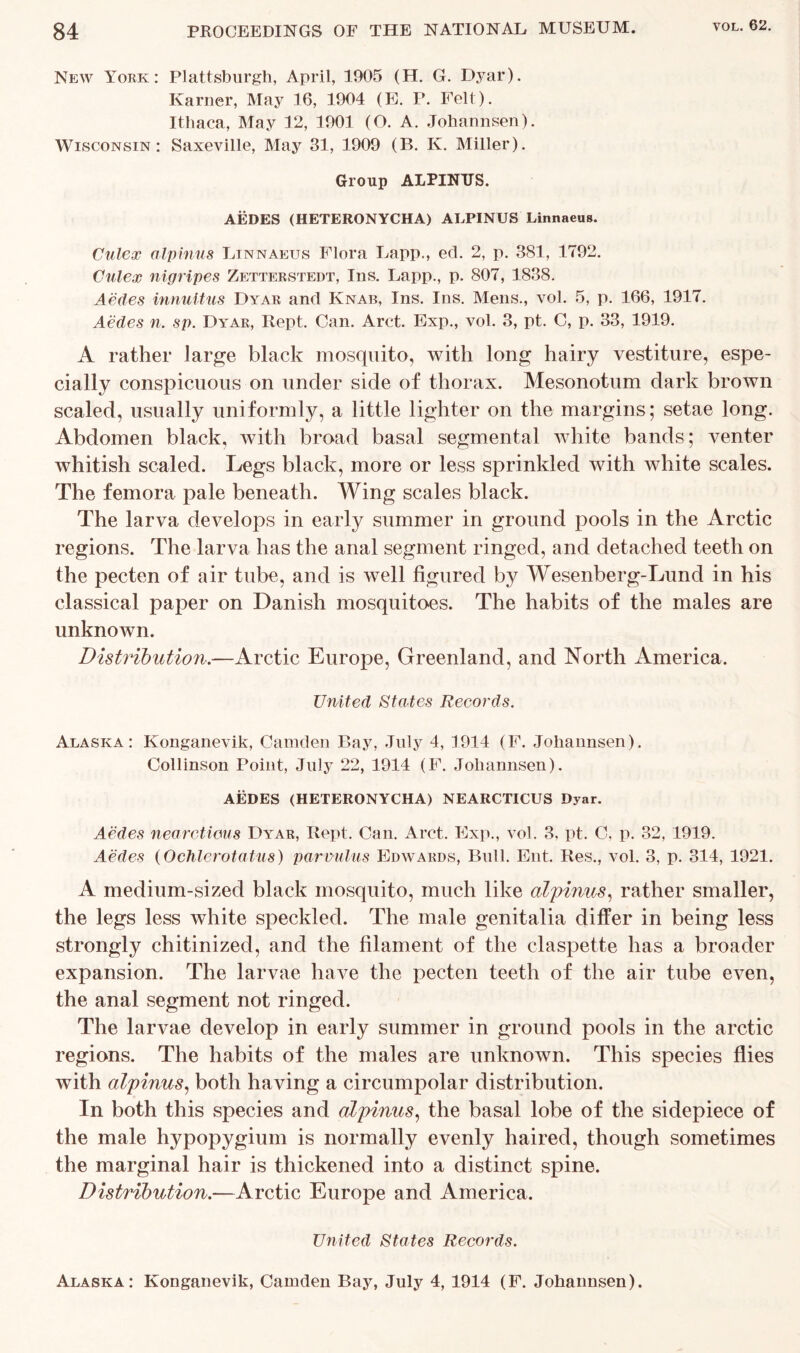 New York: Plattsburgh, April, 1905 (H. G. Dyar). Ivarner, May 16, 1904 (E. P. Felt). Ithaca, May 12, 1901 (O. A. Johannsen). Wisconsin: Saxeville, May 31, 1909 (B. K. Miller). Group ALPINTJS. AEDES (HETERONYCHA) ALPINUS Linnaeus. Culex alpinus Linnaeus Flora Lapp., ed. 2, p. 381, 1792. Culex nigripes Zetterstedt, Ins. Lapp., p. 807, 1838. Aedes innultus Dyar and Knab, Ins. Ins. Mens., vol. 5, p. 166, 1917. Aedes n. sp. Dyar, Kept. Can. Arct. Exp., vol. 3, pt. C, p. 33, 1919. A rather large black mosquito, with long hairy vestiture, espe- cially conspicuous on under side of thorax. Mesonotum dark brown scaled, usually uniformly, a little lighter on the margins; setae long. Abdomen black, with broad basal segmental white bands; venter whitish scaled. Legs black, more or less sprinkled with white scales. The femora pale beneath. AVing scales black. The larva develops in early summer in ground pools in the Arctic regions. The larva has the anal segment ringed, and detached teeth on the pecten of air tube, and is well figured by Wesenberg-Lund in his classical paper on Danish mosquitoes. The habits of the males are unknown. Distribution.—Arctic Europe, Greenland, and North America. United States Records. Alaska: Konganevik, Camden Bay, July 4, 4914 (F. Johannsen). Collinson Point, July 22, 1914 (F. Johannsen). AEDES (HETERONYCHA) NEARCTICUS Dyar. Aedes nearctious Dyar, Kept. Can. Arct. Exp., vol. 3, pt. C. p. 32, 1919. Aedes (Ochlerotatus) parvulus Edwards, Bull. Ent. Res., vol. 3, p. 314, 1921. A medium-sized black mosquito, much like alpinus, rather smaller, the legs less white speckled. The male genitalia differ in being less strongly chitinized, and the filament of the claspette has a broader expansion. The larvae have the pecten teeth of the air tube even, the anal segment not ringed. The larvae develop in early summer in ground pools in the arctic regions. The habits of the males are unknown. This species flies with alpinus, both having a circumpolar distribution. In both this species and alpinus, the basal lobe of the sidepiece of the male hypopygium is normally evenly haired, though sometimes the marginal hair is thickened into a distinct spine. Distribution.—Arctic Europe and America. United States Records. Alaska: Konganevik, Camden Bay, July 4, 1914 (F. Johannsen).