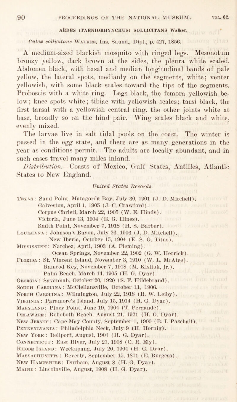 AfcDES (TAENIORHYNCHUS) SOLLICITANS Walker. Culex sollicitans Walker, Ins. Saund., Dipt., p. 427, 1856. A medium-sized blackish mosquito with ringed legs. Mesonotum bronzy yellow, dark brown at the sides, the pleura white scaled. Abdomen black, with basal and median longitudinal bands of pale yellow, the lateral spots, medianly on the segments, white; venter yellowish, with some black scales toward the tips of the segments. Proboscis with a white ring. Legs black, the femora yellowish be- low; knee spots white; tibiae with yellowish scales; tarsi black, the first tarsal ivith a yellowish central ring, the other joints white at base, broadly so on the hind pair. Wing scales black and white, evenly mixed. The larvae live in salt tidal pools on the coast. The winter is passed in the egg state, and there are as many generations in the year as conditions permit. The adults are locally abundant, and in such cases travel many miles inland. Distribution.—Coasts of Mexico, Gulf States, Antilles, Atlantic States to New England. United States Records. Texas: Sand Point, Matagorda Bay, July 30, 1901 (J. D. Mitchell). Galveston, April 1, 1905 (J. C. Crawford). Corpus Christi, March 22, 1905 (W. E. Hinds). Victoria, June 13, 1904 (E. G. Hines). Smith Point, November 7, 1918 (II. S. Barber). Louisiana: Johnson’s Bayou, July 26, 1906 (J. D. Mitchell). New Iberia, October 15, 1904 (E. S. G. Titus). Mississippi: Natchez, April, 1903 (A. Fleming). Ocean Springs, November 22, 1902 (G. W. Herrick). Florida: St. Vincent Island, November 3, 1910 (W. L. McAtee). Ramrod Key, November 7, 1918 (M. Kisliuk, jr.). Palm Beach, March 14, 1905 (H. G. Dyar). Georgia: Savannah, October 20, 1920 (S. F. Hildebrand). South Carolina : McClellansville, October 11, 1906. North Carolina: Wilmington, July 22, 1918 (R. W. Leiby). Virginia: Paramore’s Island, July 15, 1914 (H. G. Dyar). Maryland: Piney Point, June 19, 1904 (T. Pergande). Delaware: Rehoboth Beach, August 21, 1921 (H. G. Dyar). New Jersey: Cape May County, September 1, 1900 (B. I. Paschall). Pennsylvania: Philadelphia Neck, July 9 (H. Hornig). New York: Bellport, August, 1901 (H. G. Dyar). Connecticut: East River, July 21, 1908 (C. R. Ely). Rhode Island: Weekapaug, July 20, 1904 (H. G. Dyar). Massachusetts: Beverly, September 15, 1871 (E. Burgess). New Hampshire: Durham, August 8 (H. G. Dyar). Maine: Lincolnville, August, 1908 (H. G. Dyar).