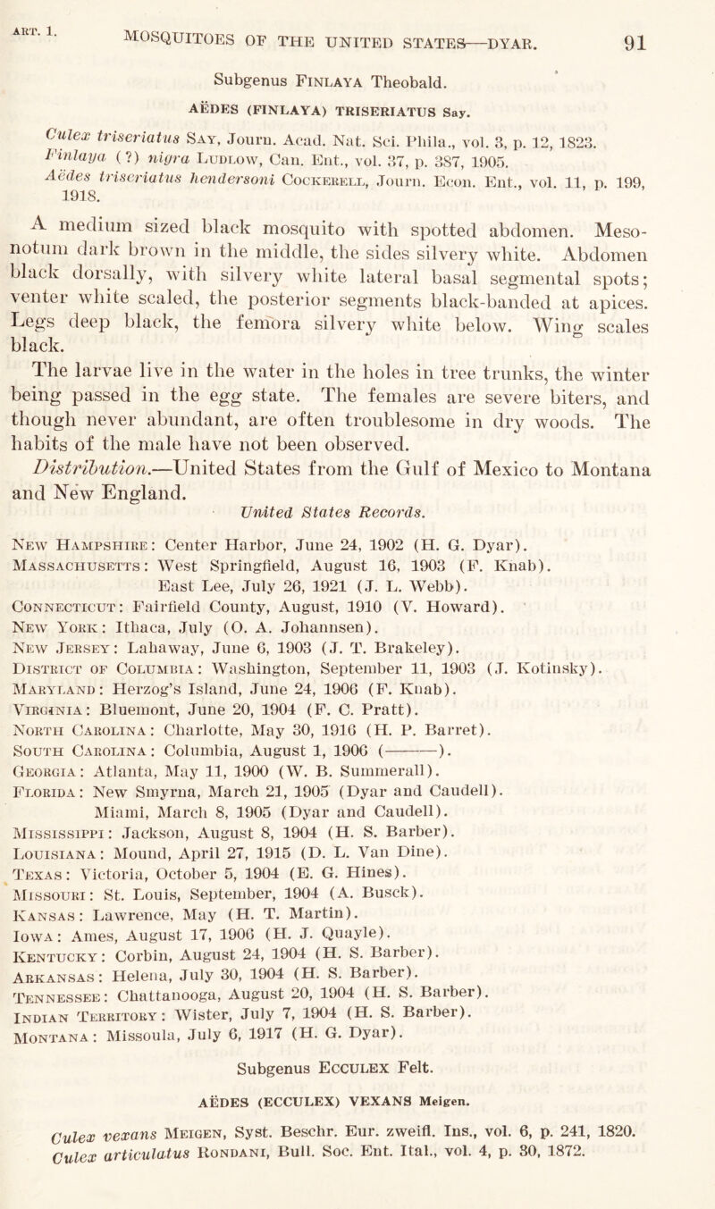 91 MOSQUITOES of THE UNITED STATES DYAR. Subgenus Finlaya Theobald. AEDES (FINLAYA) TRISERIATUS Say. Cutex triseriatus Say, Journ. Acad. Nat. Sci. Pliila., vol. 3, p. 12, 1S23. Finlaya (?) nigra Ludlow, Can. Ent., vol. 37, p. 387, 1905. Aedes triseriatus hendersoni Cockerell, Journ. Econ. Ent., vol. 11, p. 199, 1918. A medium sized black mosquito with spotted abdomen. Meso- notum dark brown in the middle, the sides silvery white. Abdomen black dorsally, with silvery white lateral basal segmental spots* venter white scaled, the posterior segments black-banded at apices. Legs deep black, the femora silvery white below. Wing scales black. The larvae live in the water in the holes in tree trunks, the winter being passed in the egg state. The females are severe biters, and though never abundant, are often troublesome in dry woods. The habits of the male have not been observed. Distribution.—United States from the Gulf of Mexico to Montana and New England. United States Records. New Hampshire: Center Harbor, June 24, 1902 (H. G. Dyar). Massachusetts: West Springfield, August 16, 1903 (F. Knab). East Lee, July 26, 1921 (J. L. Webb). Connecticut: Fairfield County, August, 1910 (Y. Howard). New York: Itliaca, July (O. A. Johannsen). New Jersey: Lahaway, June 6, 1903 (J. T. Brakeley). District of Columbia: Washington, September 11, 1903 (J. Kolinsky). Maryland: Herzog’s Island, June 24, 1906 (F. Knab). Virginia: Bluemont, June 20, 1904 (F. C. Pratt). North Carolina: Charlotte, May 30, 1916 (H. P. Barret). South Carolina: Columbia, August 1, 1906 ( ). Georgia: Atlanta, May 11, 1900 (W. B. Summerall). Florida: New Smyrna, March 21, 1905 (Dyar and Caudell). Miami, March 8, 1905 (Dyar and Caudell). Mississippi: Jackson, August 8, 1904 (H. S. Barber). Louisiana: Mound, April 27, 1915 (D. L. Van Dine). Texas: Victoria, October 5, 1904 (E. G. Hines). Missouri: St. Louis, September, 1904 (A. Busck). Kansas: Lawrence, May (H. T. Martin). Iowa: Ames, August 17, 1906 (H. J. Quayle). Kentucky: Corbin, August 24, 1904 (H. S. Barber). Arkansas: Helena, July 30, 1904 (H. S. Barber). Tennessee: Chattanooga, August 20, 1904 (H. S. Barber). Indian Territory: Wister, July 7, 1904 (H. S. Barber). Montana: Missoula, July 6, 1917 (H. G. Dyar). Subgenus Ecculex Felt. AEDES (ECCULEX) VEXANS Mcigen. Culex vexans Meigen, Syst. Besclir. Eur. zweifl. Ins., vol. 6, p. 241, 1820. Culex articulatus Rondani, Bull. Soc. Ent. Ital., vol. 4, p. 30, 1872.