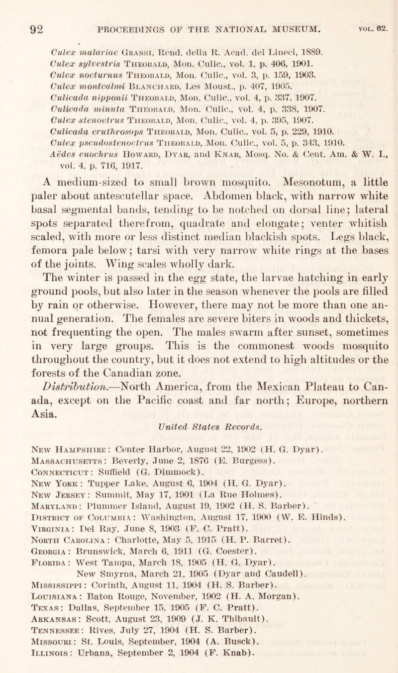 Culex malariae Grassi, Rend, della R. Acad, dei Lined, 1889. Culex sylvestris Theobald, Mon. Culic., vol. 1, p. 406, 1901. Culex nocturnus Theobald, Mon. Culic., vol. 3, p. 159, 1903. Culex montcalnd Blanchard, Les Moust., p. 407, 1905. Culicada nipponii Theobald, Mon. Culic., vol. 4, p. 337, 1907. Culicada minuta Theobald, Mon. Culic., vol. 4, p. 338, 1907. Culex istenoetrus Theobald, Mon. Culic., vol. 4, p. 395, 1907. Culicada eruthrosops Theobald, Mon. Culic., vol. 5, p. 229, 1910. Culex pseudostenoetrus Theobald, Mon. Culic., vol. 5, p. 343, 1910. Aedes euochrus Howard, Dyar, and Knab, Mosq. No. & Cent. Am. & W. I., vol. 4, p. 716, 1917. A medium-sized to small brown mosquito. Mesonotum, a little paler about antescutellar space. Abdomen black, with narrow white basal segmental bands, tending to be notched on dorsal line; lateral spots separated therefrom, quadrate and elongate; venter whitish scaled, with more or less distinct median blackish spots. Legs black, femora pale below; tarsi with very narrow white rings at the bases of the joints. Wing scales wholly dark. The winter is passed in the egg state, the larvae hatching in early ground pools, but also later in the season whenever the pools are filled by rain or otherwise. However, there may not be more than one an- nual generation. The females are severe biters in woods and thickets, not frequenting the open. The males swarm after sunset, sometimes in very large groups. This is the commonest woods mosquito throughout the country, but it does not extend to high altitudes or the forests of the Canadian zone. Distribution.—North America, from the Mexican Plateau to Can- ada, except on the Pacific coast and far north; Europe, northern Asia. United States Records. New Hampshire: Center Harbor, August 22, 1902 (H. G. Dyar). Massachusetts: Beverly, June 2, 1876 (E. Burgess). Connecticut: Suffield (G. Dimmock). New York: Tupper Lake, August 6, 1904 (H. G. Dyar). New Jersey: Summit, May 17, 1901 (La Rue Holmes). Maryland: Plummer Island, August 19, 1902 (H. S. Barber). District of Columbia: Washington, August 17, 1900 (W. E. Hinds). Virginia: Del Ray, June S, 1903 (F. C. Pratt). North Carolina: Charlotte, May 5, 1915 (H. P. Barret). Georgia: Brunswick, March 6, 1911 (G. Coester). Florida: West Tampa, March 18, 1905 (H. G. Dyar). New Smyrna, March 21, 1905 (Dyar and Caudell). Mississippi: Corinth, August 11, 1904 (H. S. Barber). Louisiana: Baton Rouge, November, 1902 (H. A. Morgan). Texas: Dallas, September 15, 1905 (F. C. Pratt). Arkansas: Scott, August 23, 1909 (J. K. Thibault). Tennessee: Rives, July 27, 1904 (H. S. Barber). Missouri: St. Louis, September, 1904 (A. Busck). Illinois: Urbana, September 2, 1904 (F. Knab).