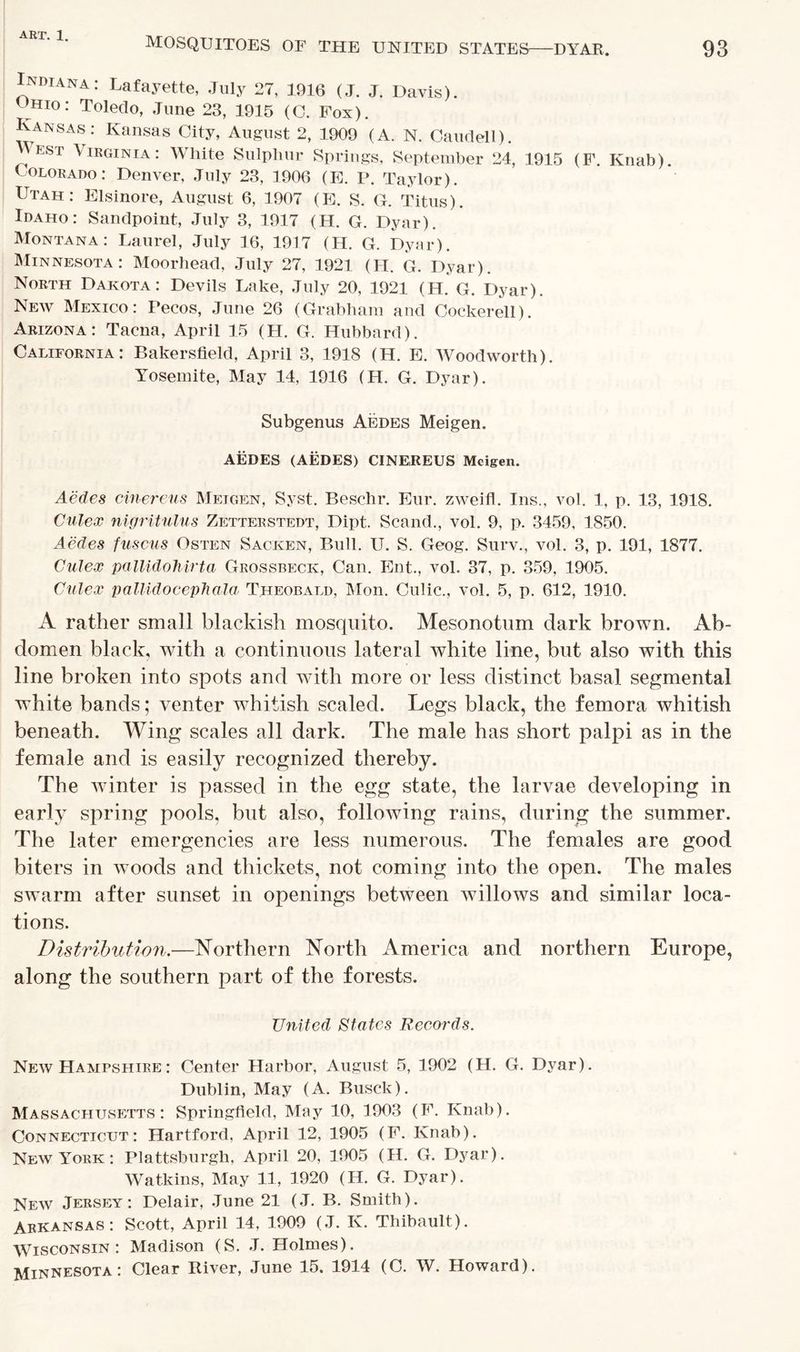 93 MOSQUITOES OF THE UNITED STATES1 DYAR. Indiana: Lafayette, July 27, 1916 (J. J. Davis). Ohio: Toledo, June 23, 1915 (C. Fox). KaNSAS: Kansas City, August 2, 1909 (A. N. Caudell). EST Virginia: White Sulphur Springs, September 24, 1915 (F. Knab). Colorado: Denver, July 23, 1906 (E. P. Taylor). Utah: Elsinore, August 6, 1907 (E. S. G. Titus). Idaho: Sandpoint, July 3, 1917 (H. G. Dyar). Montana: Laurel, July 16, 1917 (H. G. Dyar). Minnesota: Moorhead, July 27, 1921 (H. G. Dyar). North Dakota: Devils Lake, July 20, 1921 (H. G. Dyar). New Mexico: Pecos, June 26 (Grabham and Cockerell). Arizona: Tacna, April 15 (H. G. Hubbard). California: Bakersfield, April 3, 1918 (H. E. Woodworth). Yosemite, May 14, 1916 (H. G. Dyar). Subgenus Aedes Meigen. AEDES (AEDES) CINEREUS Meigen. Aedes cinereus Meigen, Syst. Beschr. Eur. zweifl. Ins., vol. 1, p. 13, 1918. Culex nigritulus Zetterstedt, Dipt. Scand., vol. 9, p. 3459, 1850. Aedes fuscus Osten Sacken, Bull. U. S. Geog. Surv., vol. 3, p. 191, 1877. Culex pallidohirta Grossbeck, Can. Ent., vol. 37, p. 359, 1905. Culex pallidocephala Theobald, Mon. Culic., vol. 5, p. 612, 1910. A rather small blackish mosquito. Mesonotum dark brown. Ab- domen black, with a continuous lateral white line, but also with this line broken into spots and with more or less distinct basal segmental white bands; venter whitish scaled. Legs black, the femora whitish beneath. Wing scales all dark. The male has short palpi as in the female and is easily recognized thereby. The winter is passed in the egg state, the larvae developing in early spring pools, but also, following rains, during the summer. The later emergencies are less numerous. The females are good biters in woods and thickets, not coming into the open. The males swarm after sunset in openings between willows and similar loca- tions. Distribution.—Northern North America and northern Europe, along the southern part of the forests. United States Records. New Hampshire : Center Harbor, August 5, 1902 (H. G. Dyar). Dublin, May (A. Busck). Massachusetts: Springfield, May 10, 1903 (F. Knab). Connecticut: Hartford, April 12, 1905 (F. Knab). New York : Plattsburgh. April 20, 1905 (H. G. Dyar). Watkins, May 11, 1920 (H. G. Dyar). New Jersey: Delair, June 21 (J. B. Smith). Arkansas: Scott, April 14, 1909 (J. K. Thibault). Wisconsin: Madison (S. J. Holmes). Minnesota: Clear River, June 15. 1914 (C. W. Howard).