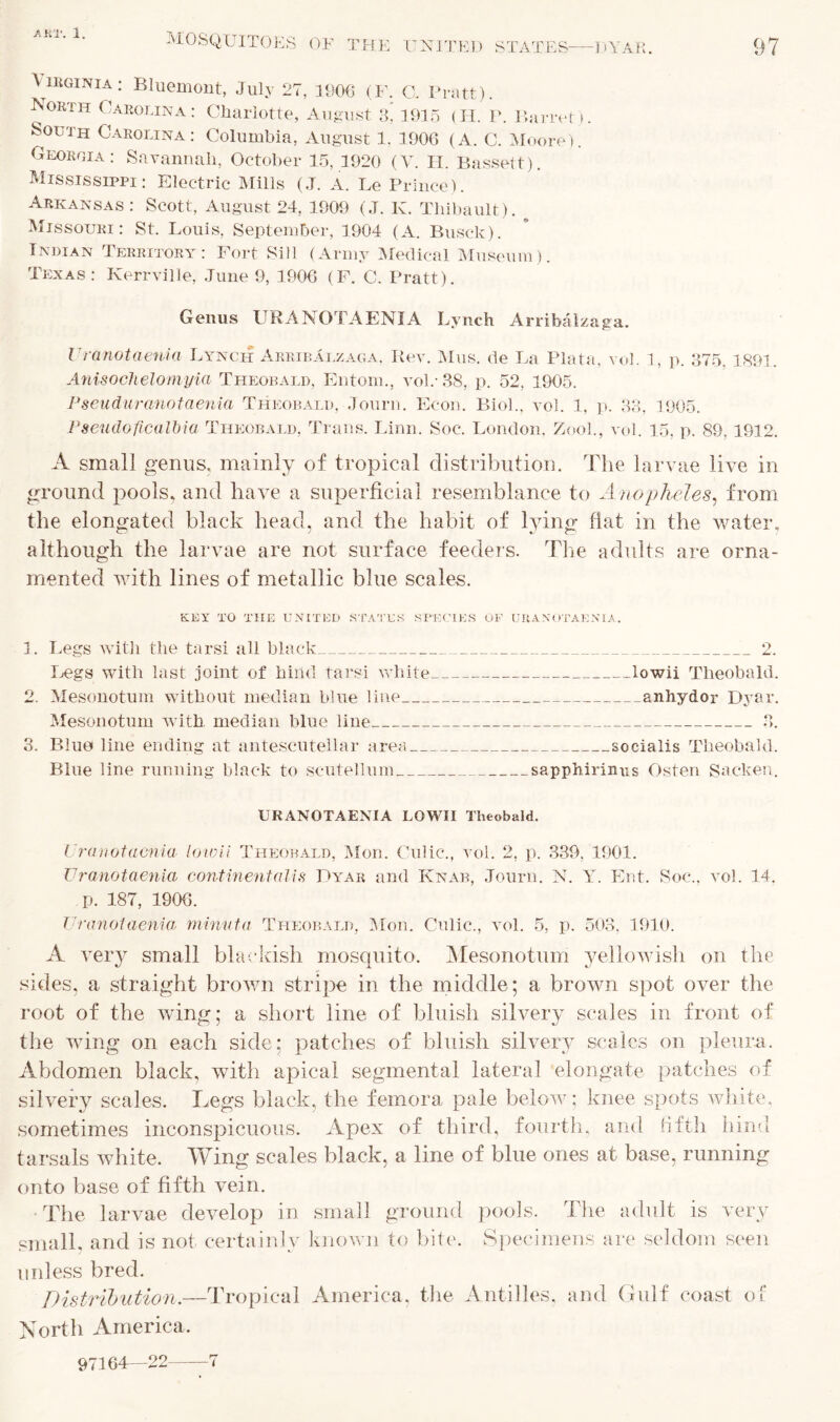 MOSQUITOES OF THE UNITED STATES DYAR. 97 Virginia: Bluemont, July 27, 1906 (F. G. Pratt). North Carolina: Charlotte, August a' 1915 (H. P. Barret). South Carolina: Columbia, August 1. 1906 (A. C. Moore). Georgia: Savannah, October 15, 1920 (V. H. Bassett). Mississippi: Electric Mills (J. A. Le Prince). Arkansas: Scott, August 24, 1909 (J. K. Tliibault). Missouri: St. Louis, September, 1904 (A. Busck). Indian Territory: Fort Sill (Army Medical Museum). Texas: Kerrville, June 9, 1906 (F. C. Pratt). Genus URANOTAENIA Lynch Arribalzaga. lr ranotaenia Lynch ArribAlzaga, Rev. Mus. de La Plata, vol. 1, p. 375. Anisochelomyia Theobald, Entom., vol.-38, p. 52, 1905. Pseuduranotaenia Theobald, Journ. Econ. Biol., vol. 1, p. 33, 1905. 1891. Pseudoficalbia Theobald, Trans. Linn. Soc. London, Zoo!., vol. 15, p. 89, ISP A small genus, mainly of tropical distribution. The larvae live in ground pools, and have a superficial resemblance to Anopheles, from the elongated black head, and the habit of lying fiat in the water, although the larvae are not surface feeders. The adults are orna- mented with lines of metallic blue scales. KEY TO THE UNITED STATES SPECIES OF URANOTAENIA. 1. Legs with the tarsi all black 2. Legs with last joint of hind tarsi white lowii Theobald. 2. Mesonotum without median blue line anhydor Dyar. Mesonotum with median blue line 3. 3. Blue line ending at antescutellar area socialis Theobald. Blue line running black to scutellum sapphirimis Osten Sacken. URANOTAENIA LOWII Theobald. I ranotaenia lowii Theobald, Mon. Culic., vol. 2, p. 339, 1901. V ranotaenia continent alls Dyar and Knab, Journ. N. Y. Ent. Soc., vol. 14. p. 187, 1906. Vranotaenia, minuta Theobald, Mon. Culic., vol. 5, p. 503. 1910. A very small blackish mosquito. Mesonotum yellowish on the sides, a straight brown stripe in the middle; a brown spot over the root of the wing; a short line of bluish silvery scales in front of the wing on each side; patches of bluish, silvery scales on pleura. Abdomen black, with apical segmental lateral elongate patches of silvery scales. Legs black, the femora pale below: knee spots white, sometimes inconspicuous. Apex of third, fourth, and fifth hind tarsals white. Wing scales black, a line of blue ones at base, running onto base of fifth vein. The larvae develop in small ground pools. The adult is very small, and is not certainly known to bite. Specimens are seldom seen unless bred. Distribution.—Tropical America, the Antilles, and Gulf coast of North America,