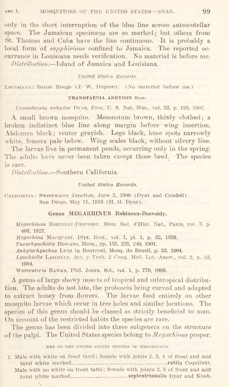 only in the short interruption of the blue line across antescutellar space. The Jamaican specimens are so marked; but others from St. Thomas and Cuba have the line continuous. It is probably a local form of savphirinus confined to Jamaica. The reported oc- currance in Louisiana needs verification. No material is before me. Distribution.—Island of Jamaica and Louisiana. United States Records. Louisiana: Baton Rouge (J. W. Dupree). (No material before me.) URANOTAENIA ANHYDOR Dyar. Uranotaenia anhydor Dyar, Proc. U. S. Nat. Mus., vol. 32, p. 128, 1907. A small brown mosquito. Mesonotum brown, thinly clothed; a broken indistinct blue line along margin before wing insertion. Abdomen black; venter grayish. Legs black, knee spots narrowly white, femora pale below. Wing scales black, without silvery line. The larvae live in permanent ponds, occurring only in the spring. The adults have never been taken except those bred. The species is rare. Distribution.—Southern California. United States Records. California: Sweetwater Junction, June 2, 1906 (Dyar and Caudell). San Diego, May 11, 1916 (H. G. Dyar). Genus MEGARHINUS Robineau-Desvoidy. Megarhinus Robineau-Desvoidy, Mem. Soc. d’Hist. Nat., Paris, vol. 3, p. 403, 1827. Megarhina Mac quart, Dipt. Ecot, vol. 1, pi. 1, p. 32, 1838. Toxorhynchites Howard, Mosq., pp. 155, 235, 240, 1901. Ankylorhynchus Lutz in Bourroul, Mosq. do Brasil, p. 53, 1904. Lynchiella Lahielle, Act. y Trab. 2 Cong. Med. Lat.-Amer., vol. 2, p. 13, 1904. Worcesteria Banks, Phil. Journ. Sci., vol. 1, p. 779, 1906. A genus of large showy insects of tropical and subtropical distribu- tion. The adults do not bite, the proboscis being curved and adapted to extract honey from flowers. The larvae feed entirely on other mosquito larvae which occur in tree holes and similar locations. The species of this genus should be classed as strictly beneficial to man. On account of the restricted habits the species are rare. The genus has been divided into three subgenera on the structure of the palpi. The United States species belong to Megarhinus proper. KEY TO THE UNITED STATES SPECIES OF MEGARHINUS. 1. Male with white on front tarsi; female with joints 2, 3, 4 of front and mid tarsi white marked rutila Coquilletr. Male with no white on front tai'si; female with joints 2, 3 of front and mid tarsi white marked septentrionalis Dyar and Ivnab.