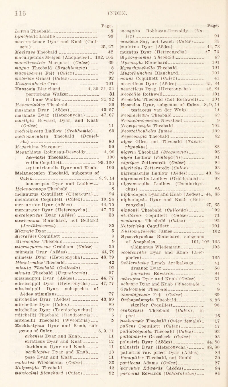 Page. Lutzia Theobald 8 Lynchiella Lahille 99 maecrackenae Dyar and Knab (Culi- seta) 25, 27 Macleava Theobald 42 maculipennis Meigen (Anopheles)- 102,105 maculiventris Macquart (Gulex) 69 magnet Theobald (Braohiomyia) 8 magnipennis Felt (Gulex) 29 mulariae Grassi (Culex) 92 Manguinhosia Cruz 101 Mansonia Blanchard 4, 30, 31, 32 perturbans Walker 31 titillans Walker 31, 32 Mansonioides Theobald 30 masaniae Dyar (Aedes) 45,67 masamae Dyar (Heteronycha) 47,67 mastigia Howard, Dyar, and Knab (Culex) 11 mediolineata Ludlow (Grabhamia) __ 69 mediomaculata Theobald (Daniel- sia) 86 Megarhina Macquart 99 Megarhinus Robineau-Desvoidy 4, 99 herrickii Theobald 100 rutila Coquillett 99, 100 septentrionalis Dyar and Knab_ 100 Melanoconion Theobald, subgenus of Culex 8, 9, 14 homoeopas Dyar and Ludlow— 14 Melanoeonops Theobald 8 melanurus Coquillett (Climacura) 24 melanurus Coquillett (Culex) 10,24 mercurator Dyar (Aedes) 44,75 mercurator Dyar (Heteronycha) 47,75 metalepticus Dyar (Aedes) 53 mexicanum Blanchard, not Bellardi (Janthinosoma) 35 Miamyia Dyar 5 Micraedes Coquillett 8 Mici'oculex Theobald 9 micros quamosus Grabham (Culex) __ 20 mimesis Dyar (Aedes) 44,79 mimesis Dyar (Heteronycha) 48,79 Mimeteculex Theobald 42 minuta Theobald (Culicada) 92 minuta Theobald (XJranotaenia) 97 mississippii Dyar (Aedes) 44,77 mississippii Dyar (Heteronycha) 47,77 mississippii Dyar, subspecies of Aedes stimulans 77 mitehellae Dyar (Aedes) 43, 89 mitchellae Dyar (Culex) 89 mitehellae Dyar (Taeniorhynchus) 89 irritchellii Theobald (Dendromyia) __ 5 mitchellii Theobald (Wyeomyia) 5 Mochlostyrax Dyar and Knab, su1>- genus of Culex 8, 9, 11 cubensis Dyar and Knab 11 erraticus Dyar and Knab 12 floridanus Dyar and Knab 11 peribleptus Dyar and Knab 13 pose Dyar and Knab 11 molestus Wiedemann (Culex) 33 Molpemyia Theobald 42 montcalmi Blanchard (Culex) 92 Page. mosquito Rohineau-Desvoidy (Cu- lex) 94 musicus Say, not Leach (Culex) 35 jmutatus Dyar (Aedes) 44,73 mutatus Dyar (Heteronycha) 47, 73 \Myxosquamus Theobald 42 Myzomyia Blanchard 101 Myzorhynchella Theobald 101 Myzorhynchus Blanchard 101 nanus Coquillett (Culex) 41 nearcticus Dyar (Aedes) 45, 84 nearcticus Dyar (Heteronycha) 48, 84 'Neocellia Rothwell 101 Neocellia Theobald (not Rothwell) 101 ITeoculex Dyar, subgenus of Culex_ 8, 9, 14 testaceus van der Wulp 14 Neomacleaya Theobald 42 Neomelanoconion Newstead 9 Neomysomyia Theobald 102 Neostethopheles James 102 Nepecomyia Theobald 42 niger Giles, not Theobald (Taenio- rhynchus) 88 nigeria Theobald (Stegomyia) 95 nigra Ludlow (Finlaya(l)) 91 \tiigripes Zetterstedt (Culex) 84 nigritulus Zetterstedt (Culex) 93 nigromaculis Ludlow (Aedes) 43, 88 nigromaculis Ludlow (Grabhamia) 83 nigromaculis Ludlow (Taeniorhyn- chus) 88 niphadopsis Dyar and Knab (Aedes) _ 44, 65 niphadopsis Dyar and Knab (Hete- ronycha) 47, 65 nipponii Theobald (Culicada) 92 nivitarsis Coquillett (Culex) 71 nocturnus Theobald (Culex) 92 Nototricha Coquillett 101 (Nyssomyzomyia James 102 Nyssorhynchus Blanchard, subgenus of Anopheles 101, 102, 103 albimanus Wiedemann 103 occidentals Dyar and Knab (Ano- pheles) 105 Ochlerotatus Lynch Arribalzaga__ 41 dysanor Dyar 56 parvulus Edwards 84 ochropus Dyar and Knab (Culex) 31 ochrura Dyar and Knab (Wyeomyia) _ 5 Oculeomyia Theobald 9 onondagensis Felt (Culex) 69 Orthopodomyia Theobald 4, 96 signifer Coquillett 96 osakaensis Theobald (Culex), in I part 16 |osakaensis Theobald (Culex female)- 17 pollens Coquillett (Culex) 17 pall-idocephala- Theobald (Culex) 93 pallidohirta Grossbeck (Culex) 93 palustris Dyar (Aedes) 44. 80 palustris Dyar (Heteronycha) 48,80 palustris var. pricei Dyar (Aedes) 80 PanopUtes Theobald, not Gould 30 particeps Adams (Culex) 27 'parvulus Edwards (Aedes) 84 parvulus Edwards (Ochlerotatus) 84