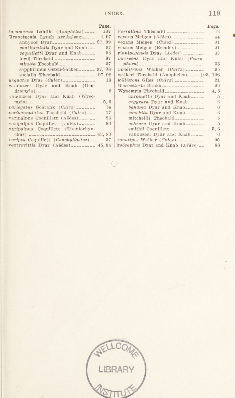 Page. tucumanus Lahille (Anopheles) 107 Uranotaenia Lynch Arribalzaga 4, 97 anhydor Dyar 97, 99 continentalis Dyar and Knab 97 coquilletti Dyar and Knab 98 lowii Theobald 97 minuta Theobald 97 sapphirinus Osten-Sacken 97, 98 socialis Theobald 97, 98 usquatus Dyar (Gulex) 16 vanduz-eei Dyar and Knab (Den- dromyia) 6 vanduzeei Dyar and Knab (Wyeo- myia) 5, 6 variegatus Schrank (Gulex) 74 varioannulatus Theobald (Gulex) 17 varipalpus Coquillett (Aedes) 86 varipalpus Coquillett (Culex) 86 varipalpus Coquillett (Taeniorhyn- chus) 43, 86 varipes Coquillett (Gonchyliastes) 37 ventrovittis Dyar (Aedes) 45,94 Page. Verrallina Theobald 42 vexans Meigen (Aedes) 44 vexans Meigen (Culex) 91 vexans Meigen (Ecculex) 91 vinnipegensis Dyar (Aedes) 63 virescens Dyar and Knab (Psoro- phora) 35 viridifrons Walker (Gulex) 95 walkeri Theobald (Anopheles) 103, 106 willistoni Giles (Gulex) 21 Worcesteria Banks 99 Wyeomyia Theobald 4, 5 antoinettci Dyar and Knab 5 argyrura Dyar and Knab 6 'bahama Dyar and Knab 6 conchita Dyar and Knab 6 mitchellii Theobald 5 ochrura Dyar and Knab 5 smithii Coquillett 5, 6 vanduzeei Dyar and Knab 6 zonatipes Walker (Gulex) 95 \zobsophus Dyar and Knab (Aedes) 86