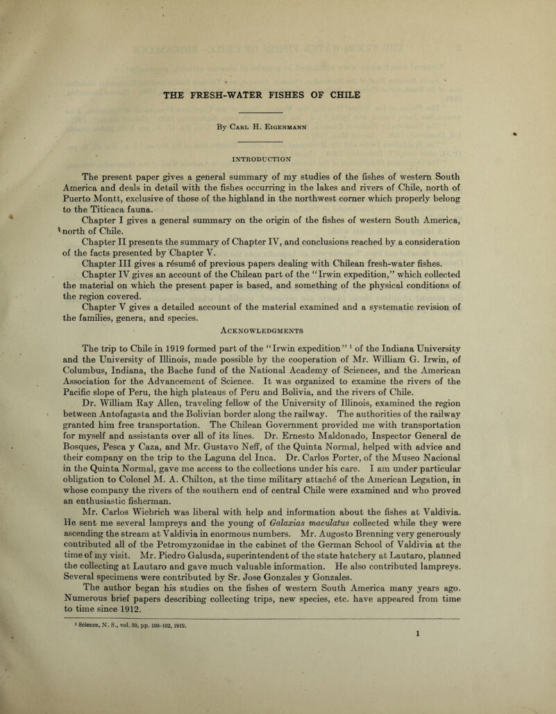 By Carl H. Eigenmann INTRODUCTION The present paper gives a general summary of my studies of the fishes of western South America and deals in detail with the fishes occurring in the lakes and rivers of Chile, north of Puerto Montt, exclusive of those of the highland in the northwest corner which properly belong to the Titicaca fauna. Chapter I gives a general summary on the origin of the fishes of western South America, '•north of Chile. Chapter II presents the summary of Chapter IV, and conclusions reached by a consideration of the facts presented by Chapter V. Chapter III gives a resum4 of previous papers dealing with Chilean fresh-water fishes. Chapter IV gives an account of the Chilean part of the “Irwin expedition,” which collected the material on which the present paper is based, and something of the physical conditions of the region covered. Chapter V gives a detailed account of the material examined and a systematic revision of the families, genera, and species. Acknowledgments The trip to Chile in 1919 formed part of the “Irwin expedition” 1 of the Indiana University and the University of Illinois, made possible by the cooperation of Mr. William G. Irwin, of Columbus, Indiana, the Bache fund of the National Academy of Sciences, and the American Association for the Advancement of Science. It was organized to examine the rivers of the Pacific slope of Peru, the high plateaus of Peru and Bolivia, and the rivers of Chile. Dr. William Ray Allen, traveling fellow of the University of Illinois, examined the region between Antofagasta and the Bolivian border along the railway. The authorities of the railway granted him free transportation. The Chilean Government provided me with transportation for myself and assistants over all of its lines. Dr. Ernesto Maldonado, Inspector General de Bosques, Pesca y Caza, and Mr. Gustavo Neff, of the Quinta Normal, helped with advice and their company on the trip to the Laguna del Inca. Dr. Carlos Porter, of the Museo Nacional in the Quinta Normal, gave me access to the collections under his care. I am under particular obligation to Colonel M. A. Chilton, at the time military attach^ of the American Legation, in whose company the rivers of the southern end of central Chile were examined and who proved an enthusiastic fisherman. Mr. Carlos Wiebrich was liberal with help and information about the fishes at Valdivia. He sent me several lampreys and the young of Galaxias maculatus collected while they were ascending the stream at Valdivia in enormous numbers. Mr. Augosto Brenning very generously contributed all of the Petromyzonidae in the cabinet of the German School of Valdivia at the time of my visit. Mr. Piedro Galusda, superintendent of the state hatchery at Lautaro, planned the collecting at Lautaro and gave much valuable information. He also contributed lampreys. Several specimens were contributed by Sr. Jose Gonzales y Gonzales. The author began his studies on the fishes of western South America many years ago. Numerous brief papers describing collecting trips, new species, etc. have appeared from time to time since 1912. 1 Science, N. S., vol. 50, pp. 100-102, 1919.