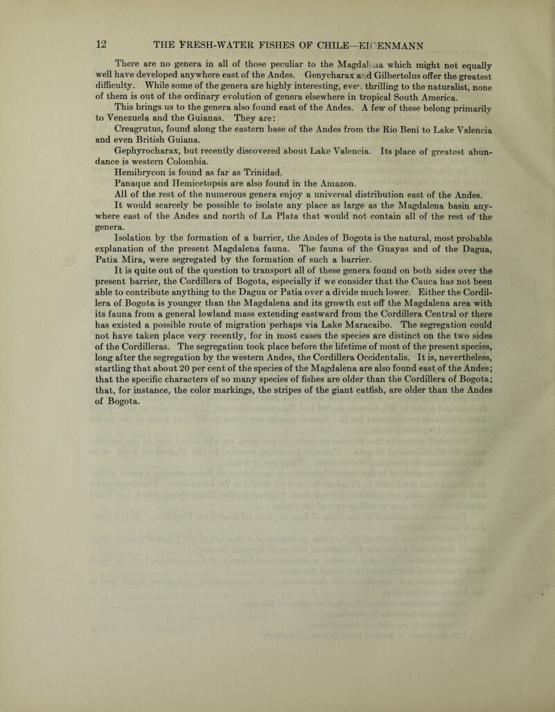 There are no genera in all of those peculiar to the Magda] na which might not equally well have developed anywhere east of the Andes. Genycharax a d Gilbertolus offer the greatest difficulty. While some of the genera are highly interesting, eve’. thrilling to the naturalist, none of them is out of the ordinary evolution of genera elsewhere in tropical South America. This brings us to the genera also found east of the Andes. A few of these belong primarily to Venezuela and the Guianas. They are: Creagrutus, found along the eastern base of the Andes from the Rio Beni to Lake Valencia and even British Guiana. Gephyrocharax, but recently discovered about Lake Valencia. Its place of greatest abun- dance is western Colombia. Hemibrycon is found as far as Trinidad. Panaque and Hemicetopsis are also found in the Amazon. All of the rest of the numerous genera enjoy a universal distribution east of the Andes. It would scarcely be possible to isolate any place as large as the Magdalena basin any- where east of the Andes and north of La Plata that would not contain all of the rest of the genera. Isolation by the formation of a barrier, the Andes of Bogota is the natural, most probable explanation of the present Magdalena fauna. The fauna of the Guayas and of the Dagua, Patia Mira, were segregated by the formation of such a barrier. It is quite out of the question to transport all of these genera found on both sides over the present barrier, the Cordillera of Bogota, especially if we consider that the Cauca has not been able to contribute anything to the Dagua or Patia over a divide much lower. Either the Cordil- lera of Bogota is younger than the Magdalena and its growth cut off the Magdalena area with its fauna from a general lowland mass extending eastward from the Cordillera Central or there has existed a possible route of migration perhaps via Lake Maracaibo. The segregation could not have taken place very recently, for in most cases the species are distinct on the two sides of the Cordilleras. The segregation took place before the lifetime of most of the present species, long after the segregation by the western Andes, the Cordillera Occidentalis. It is, nevertheless, startling that about 20 per cent of the species of the Magdalena are also found east of the Andes; that the specific characters of so many species of fishes are older than the Cordillera of Bogota; that, for instance, the color markings, the stripes of the giant catfish, are older than the Andes of Bogota.