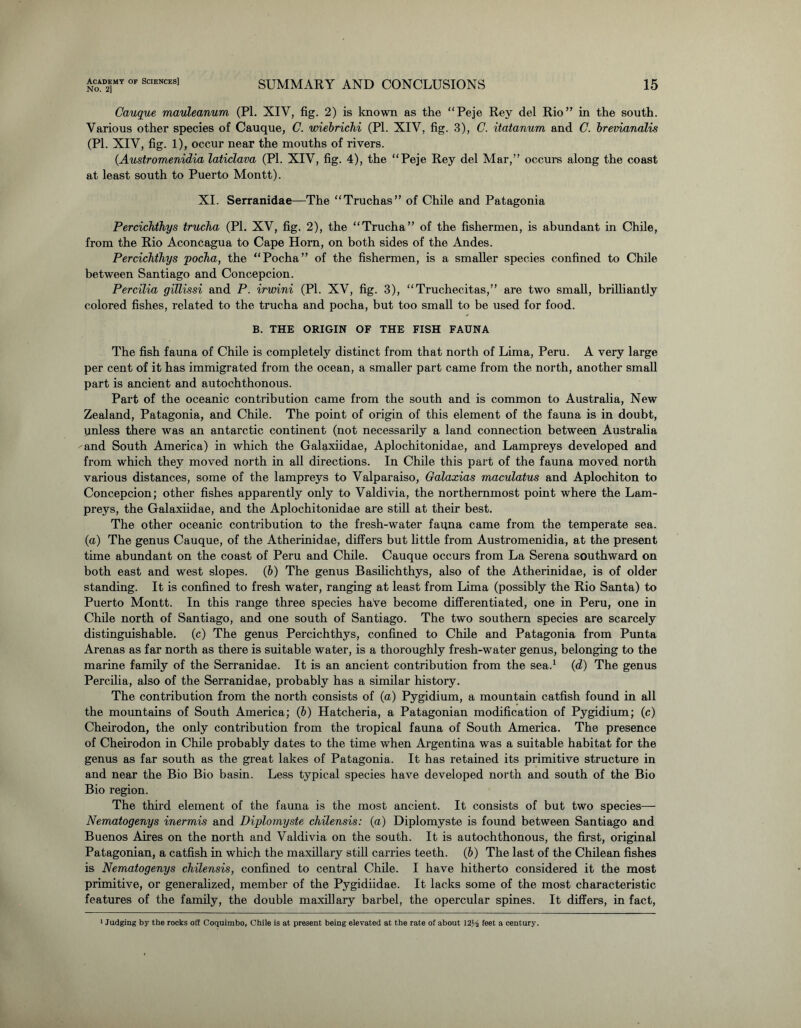 No. 2] SUMMARY AND CONCLUSIONS 15 Cauque mauleanum (PI. XIY, fig. 2) is known as the “Peje Rey del Rio” in the south. Various other species of Cauque, C. voiebrichi (PI. XIV, fig. 3), C. itatanum and C. brevianalis (PI. XIV, fig. 1), occur near the mouths of rivers. (Austromenidia laticlava (PI. XIV, fig. 4), the “Peje Rey del Mar,” occurs along the coast at least south to Puerto Montt). XI. Serranidae—The “Truchas” of Chile and Patagonia Percichthys trucha (PI. XV, fig. 2), the “Trucha” of the fishermen, is abundant in Chile, from the Rio Aconcagua to Cape Horn, on both sides of the Andes. Percichthys pocha, the “Pocha” of the fishermen, is a smaller species confined to Chile between Santiago and Concepcion. Percilia giTlissi and P. irwini (PI. XV, fig. 3), “Truchecitas,” are two small, brilliantly colored fishes, related to the trucha and pocha, but too small to be used for food. B. THE ORIGIN OF THE FISH FAUNA The fish fauna of Chile is completely distinct from that north of Lima, Peru. A very large per cent of it has immigrated from the ocean, a smaller part came from the north, another small part is ancient and autochthonous. Part of the oceanic contribution came from the south and is common to Australia, New Zealand, Patagonia, and Chile. The point of origin of this element of the fauna is in doubt, unless there was an antarctic continent (not necessarily a land connection between Australia and South America) in which the Galaxiidae, Aplochitonidae, and Lampreys developed and from which they moved north in all directions. In Chile this part of the fauna moved north various distances, some of the lampreys to Valparaiso, Galaxias maculatus and Aplochiton to Concepcion; other fishes apparently only to Valdivia, the northernmost point where the Lam- preys, the Galaxiidae, and the Aplochitonidae are still at their best. The other oceanic contribution to the fresh-water fauna came from the temperate sea. (a) The genus Cauque, of the Atherinidae, differs but little from Austromenidia, at the present time abundant on the coast of Peru and Chile. Cauque occurs from La Serena southward on both east and west slopes. (b) The genus Basilichthys, also of the Atherinidae, is of older standing. It is confined to fresh water, ranging at least from Lima (possibly the Rio Santa) to Puerto Montt. In this range three species have become differentiated, one in Peru, one in Chile north of Santiago, and one south of Santiago. The two southern species are scarcely distinguishable, (c) The genus Percichthys, confined to Chile and Patagonia from Punta Arenas as far north as there is suitable water, is a thoroughly fresh-water genus, belonging to the marine family of the Serranidae. It is an ancient contribution from the sea.1 (d) The genus Percilia, also of the Serranidae, probably has a similar history. The contribution from the north consists of (a) Pygidium, a mountain catfish found in all the mountains of South America; (b) Hatcheria, a Patagonian modification of Pygidium; (c) Cheirodon, the only contribution from the tropical fauna of South America. The presence of Cheirodon in Chile probably dates to the time when Argentina was a suitable habitat for the genus as far south as the great lakes of Patagonia. It has retained its primitive structure in and near the Bio Bio basin. Less typical species have developed north and south of the Bio Bio region. The third element of the fauna is the most ancient. It consists of but two species— Nematogenys inermis and Diplomyste chilensis: (a) Diplomyste is found between Santiago and Buenos Aires on the north and Valdivia on the south. It is autochthonous, the first, original Patagonian, a catfish in which the maxillary still carries teeth. (b) The last of the Chilean fishes is Nematogenys chilensis, confined to central Chile. I have hitherto considered it the most primitive, or generalized, member of the Pygidiidae. It lacks some of the most characteristic features of the family, the double maxillary barbel, the opercular spines. It differs, in fact,
