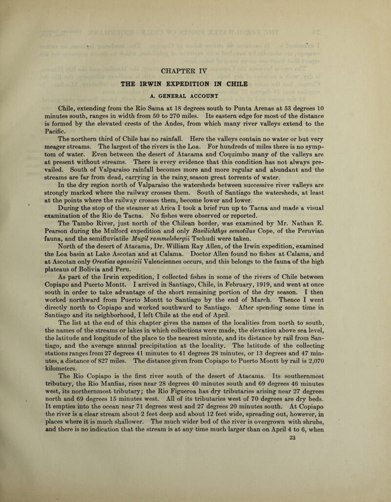 THE IRWIN EXPEDITION IN CHILE A. GENERAL ACCOUNT Chile, extending from the Rio Sama at 18 degrees south to Punta Arenas at 53 degrees 10 minutes south, ranges in width from 50 to 270 miles. Its eastern edge for most of the distance is formed by the elevated crests of the Andes, from which many river valleys extend to the Pacific. The northern third of Chile has no rainfall. Here the valleys contain no water or but very meager streams. The largest of the rivers is the Loa. For hundreds of miles there is no symp- tom of water. Even between the desert of Atacama and Coquimbo many of the valleys are at present without streams. There is every evidence that this condition has not always pre- vailed. South of Valparaiso rainfall becomes more and more regular and abundant and the streams are far from dead, carrying in the rainy, season great torrents of water. In the dry region north of Valparaiso the watersheds between successive river valleys are strongly marked where the railway crosses them. South of Santiago the watersheds, at least at the points where the railway crosses them, become lower and lower. During the stop of the steamer at Arica I took a brief run up to Tacna and made a visual examination of the Rio de Tacna. No fishes were observed or reported. The Tambo River, just north of the Chilean border, was examined by Mr. Nathan E. Pearson during the Mulford expedition and only Basilichthys semotilus Cope, of the Peruvian fauna, and the semifluviatile Mugil rammelslergii Tschudi were taken. North of the desert of Atacama, Dr. William Ray Allen, of the Irwin expedition, examined the Loa basin at Lake Ascotan and at Calama. Doctor Allen found no fishes at Calama, and at Ascotan only Orestias agassizii Valenciennes occurs, and this belongs to the fauna of the high plateaus of Bolivia and Peru. As part of the Irwin expedition, I collected fishes in some of the rivers of Chile between Copiapo and Puerto Montt. I arrived in Santiago, Chile, in February, 1919, and went at once south in order to take advantage of the short remaining portion of the dry season. I then worked northward from Puerto Montt to Santiago by the end of March. Thence I went directly north to Copiapo and worked southward to Santiago. After spending some time in Santiago and its neighborhood, I left Chile at the end of April. The list at the end of this chapter gives the names of the localities from north to south, the names of the streams or lakes in which collections were made, the elevation above sea level, the latitude and longitude of the place to the nearest minute, and its distance by rail from San- tiago, and the average annual precipitation at the locality. The latitude of the collecting stations ranges from 27 degrees 41 minutes to 41 degrees 28 minutes, or 13 degrees and 47 min- utes, a distance of 827 miles. The distance given from Copiapo to Puerto Montt by rail is 2,070 kilometers. The Rio Copiapo is the first river south of the desert of Atacama. Its southernmost tributary, the Rio Manfias, rises near 28 degrees 40 minutes south and 69 degrees 46 minutes west, its northernmost tributary; the Rio Figueroa has dry tributaries arising near 27 degrees north and 69 degrees 15 minutes west. All of its tributaries west of 70 degrees are dry beds. It empties into the ocean near 71 degrees west and 27 degrees 20 minutes south. At Copiapo the river is a clear stream about 2 feet deep and about 12 feet wide, spreading out, however, in places where it is much shallower. The much wider bed of the river is overgrown with shrubs, and there is no indication that the stream is at any time much larger than on April 4 to 6, when 23