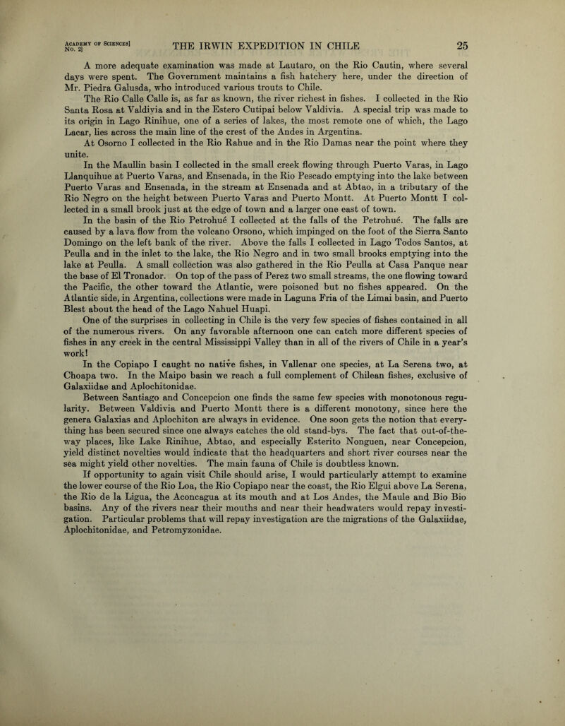 Academy of Sciences] No. 2] THE IRWIN EXPEDITION IN CHILE 25 A more adequate examination was made at Lautaro, on the Rio Cautin, where several days were spent. The Government maintains a fish hatchery here, under the direction of Mr. Piedra Galusda, who introduced various trouts to Chile. The Rio Calle Calle is, as far as known, the river richest in fishes. I collected in the Rio Santa Rosa at Valdivia and in the Estero Cutipai below Valdivia. A special trip was made to its origin in Lago Rinihue, one of a series of lakes, the most remote one of which, the Lago Lacar, lies across the main line of the crest of the Andes in Argentina. At Osomo I collected in the Rio Rahue and in the Rio Damas near the point where they unite. In the Maullin basin I collected in the small creek flowing through Puerto Varas, in Lago Llanquihue at Puerto Varas, and Ensenada, in the Rio Pescado emptying into the lake between Puerto Varas and Ensenada, in the stream at Ensenada and at Abtao, in a tributary of the Rio Negro on the height between Puerto Varas and Puerto Montt. At Puerto Montt I col- lected in a small brook just at the edge of town and a larger one east of town. In the basin of the Rio Petrohu6 I collected at the falls of the Petrohue. The falls are caused by a lava flow from the volcano Orsono, which impinged on the foot of the Sierra Santo Domingo on the left bank of the river. Above the falls I collected in Lago Todos Santos, at Peulla and in the inlet to the lake, the Rio Negro and in two small brooks emptying into the lake at Peulla. A small collection was also gathered in the Rio Peulla at Casa Panque near the base of El Tronador. On top of the pass of Perez two small streams, the one flowing toward the Pacific, the other toward the Atlantic, were poisoned but no fishes appeared. On the Atlantic side, in Argentina, collections were made in Laguna Fria of the Limai basin, and Puerto Blest about the head of the Lago Nahuel Huapi. One of the surprises in collecting in Chile is the very few species of fishes contained in all of the numerous rivers. On any favorable afternoon one can catch more different species of fishes in any creek in the central Mississippi Valley than in all of the rivers of Chile in a year’s work! In the Copiapo I caught no native fishes, in Vallenar one species, at La Serena two, at Choapa two. In the Maipo basin we reach a full complement of Chilean fishes, exclusive of Galaxiidae and Aplochitonidae. Between Santiago and Concepcion one finds the same few species with monotonous regu- larity. Between Valdivia and Puerto Montt there is a different monotony, since here the genera Galaxias and Aplochiton are always in evidence. One soon gets the notion that every- thing has been secured since one always catches the old stand-bys. The fact that out-of-the- way places, like Lake Rinihue, Abtao, and especially Esterito Nonguen, near Concepcion, yield distinct novelties would indicate that the headquarters and short river courses near the sea might yield other novelties. The main fauna of Chile is doubtless known. If opportunity to again visit Chile should arise, I would particularly attempt to examine the lower course of the Rio Loa, the Rio Copiapo near the coast, the Rio Elgui above La Serena, the Rio de la Ligua, the Aconcagua at its mouth and at Los Andes, the Maule and Bio Bio basins. Any of the rivers near their mouths and near their headwaters would repay investi- gation. Particular problems that will repay investigation are the migrations of the Galaxiidae, Aplochitonidae, and Petromyzonidae.